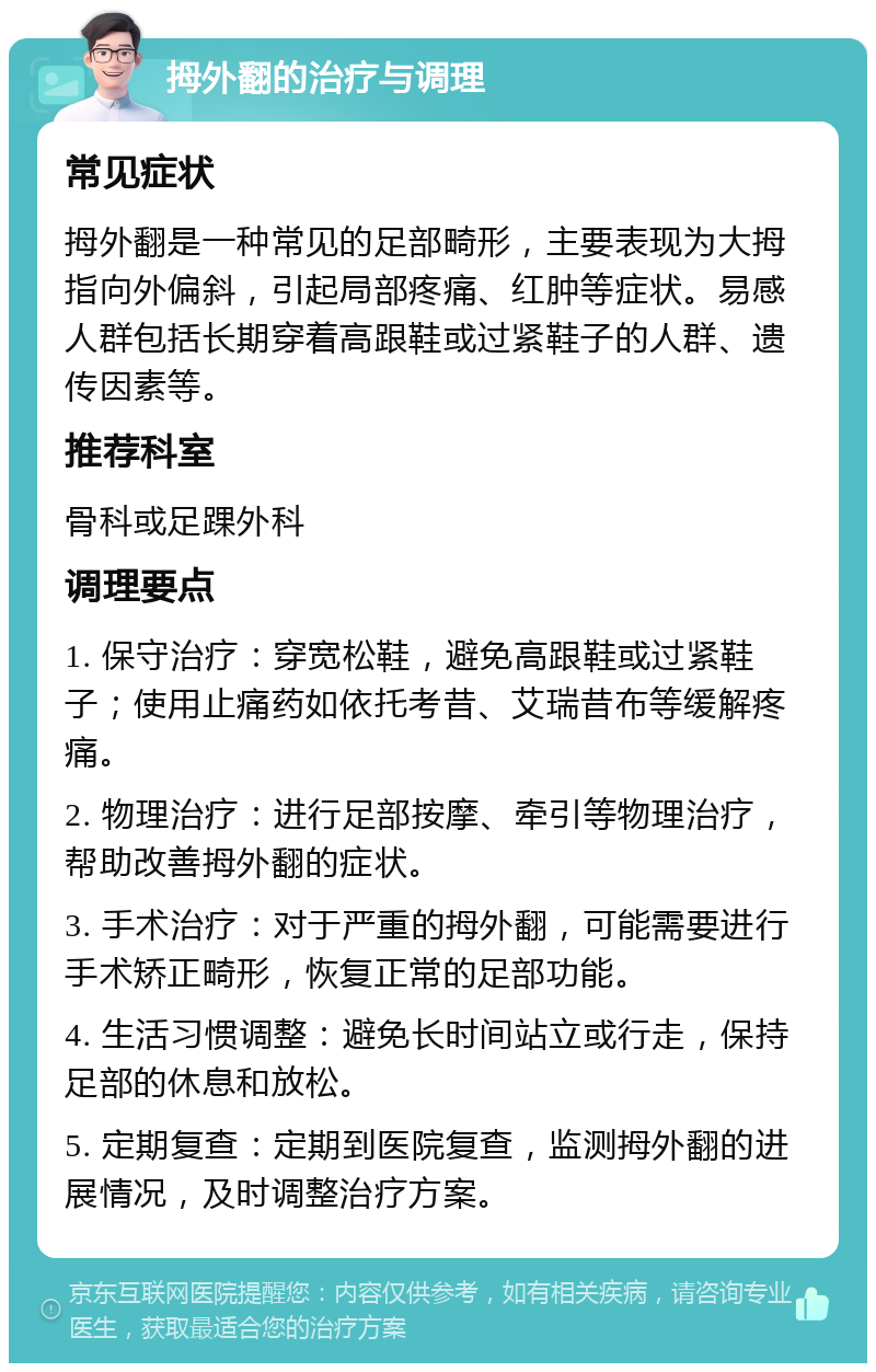 拇外翻的治疗与调理 常见症状 拇外翻是一种常见的足部畸形，主要表现为大拇指向外偏斜，引起局部疼痛、红肿等症状。易感人群包括长期穿着高跟鞋或过紧鞋子的人群、遗传因素等。 推荐科室 骨科或足踝外科 调理要点 1. 保守治疗：穿宽松鞋，避免高跟鞋或过紧鞋子；使用止痛药如依托考昔、艾瑞昔布等缓解疼痛。 2. 物理治疗：进行足部按摩、牵引等物理治疗，帮助改善拇外翻的症状。 3. 手术治疗：对于严重的拇外翻，可能需要进行手术矫正畸形，恢复正常的足部功能。 4. 生活习惯调整：避免长时间站立或行走，保持足部的休息和放松。 5. 定期复查：定期到医院复查，监测拇外翻的进展情况，及时调整治疗方案。