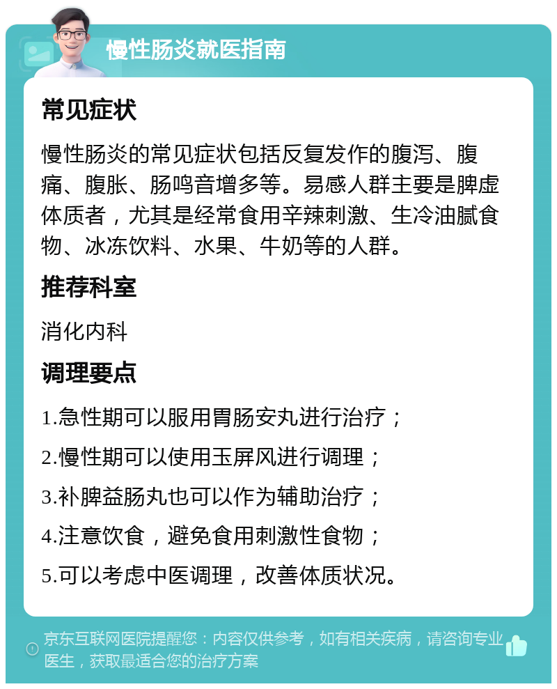 慢性肠炎就医指南 常见症状 慢性肠炎的常见症状包括反复发作的腹泻、腹痛、腹胀、肠鸣音增多等。易感人群主要是脾虚体质者，尤其是经常食用辛辣刺激、生冷油腻食物、冰冻饮料、水果、牛奶等的人群。 推荐科室 消化内科 调理要点 1.急性期可以服用胃肠安丸进行治疗； 2.慢性期可以使用玉屏风进行调理； 3.补脾益肠丸也可以作为辅助治疗； 4.注意饮食，避免食用刺激性食物； 5.可以考虑中医调理，改善体质状况。