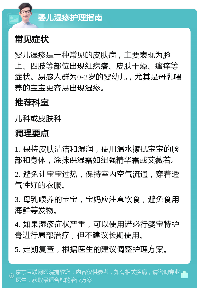 婴儿湿疹护理指南 常见症状 婴儿湿疹是一种常见的皮肤病，主要表现为脸上、四肢等部位出现红疙瘩、皮肤干燥、瘙痒等症状。易感人群为0-2岁的婴幼儿，尤其是母乳喂养的宝宝更容易出现湿疹。 推荐科室 儿科或皮肤科 调理要点 1. 保持皮肤清洁和湿润，使用温水擦拭宝宝的脸部和身体，涂抹保湿霜如纽强精华霜或艾薇若。 2. 避免让宝宝过热，保持室内空气流通，穿着透气性好的衣服。 3. 母乳喂养的宝宝，宝妈应注意饮食，避免食用海鲜等发物。 4. 如果湿疹症状严重，可以使用诺必行婴宝特护膏进行局部治疗，但不建议长期使用。 5. 定期复查，根据医生的建议调整护理方案。