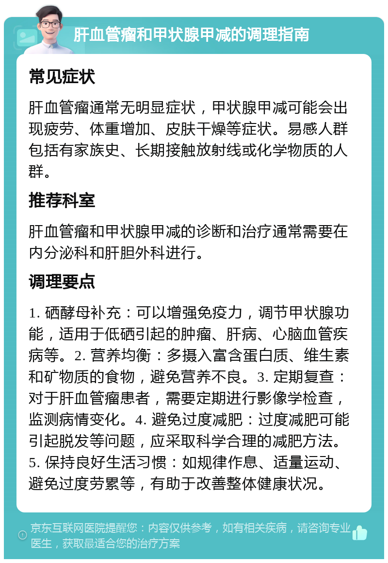 肝血管瘤和甲状腺甲减的调理指南 常见症状 肝血管瘤通常无明显症状，甲状腺甲减可能会出现疲劳、体重增加、皮肤干燥等症状。易感人群包括有家族史、长期接触放射线或化学物质的人群。 推荐科室 肝血管瘤和甲状腺甲减的诊断和治疗通常需要在内分泌科和肝胆外科进行。 调理要点 1. 硒酵母补充：可以增强免疫力，调节甲状腺功能，适用于低硒引起的肿瘤、肝病、心脑血管疾病等。2. 营养均衡：多摄入富含蛋白质、维生素和矿物质的食物，避免营养不良。3. 定期复查：对于肝血管瘤患者，需要定期进行影像学检查，监测病情变化。4. 避免过度减肥：过度减肥可能引起脱发等问题，应采取科学合理的减肥方法。5. 保持良好生活习惯：如规律作息、适量运动、避免过度劳累等，有助于改善整体健康状况。