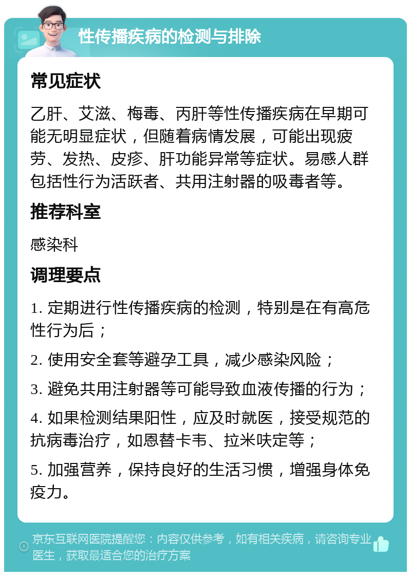 性传播疾病的检测与排除 常见症状 乙肝、艾滋、梅毒、丙肝等性传播疾病在早期可能无明显症状，但随着病情发展，可能出现疲劳、发热、皮疹、肝功能异常等症状。易感人群包括性行为活跃者、共用注射器的吸毒者等。 推荐科室 感染科 调理要点 1. 定期进行性传播疾病的检测，特别是在有高危性行为后； 2. 使用安全套等避孕工具，减少感染风险； 3. 避免共用注射器等可能导致血液传播的行为； 4. 如果检测结果阳性，应及时就医，接受规范的抗病毒治疗，如恩替卡韦、拉米呋定等； 5. 加强营养，保持良好的生活习惯，增强身体免疫力。