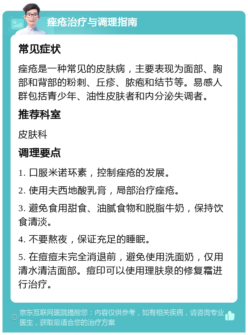 痤疮治疗与调理指南 常见症状 痤疮是一种常见的皮肤病，主要表现为面部、胸部和背部的粉刺、丘疹、脓疱和结节等。易感人群包括青少年、油性皮肤者和内分泌失调者。 推荐科室 皮肤科 调理要点 1. 口服米诺环素，控制痤疮的发展。 2. 使用夫西地酸乳膏，局部治疗痤疮。 3. 避免食用甜食、油腻食物和脱脂牛奶，保持饮食清淡。 4. 不要熬夜，保证充足的睡眠。 5. 在痘痘未完全消退前，避免使用洗面奶，仅用清水清洁面部。痘印可以使用理肤泉的修复霜进行治疗。