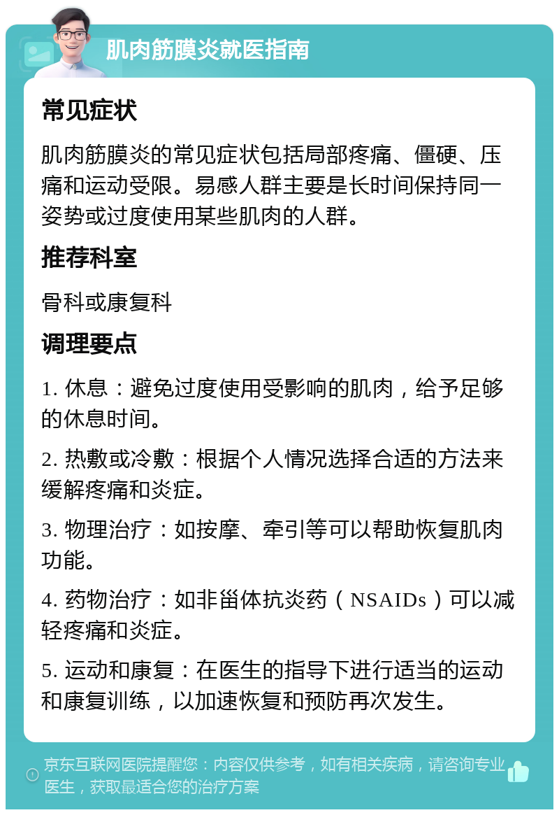 肌肉筋膜炎就医指南 常见症状 肌肉筋膜炎的常见症状包括局部疼痛、僵硬、压痛和运动受限。易感人群主要是长时间保持同一姿势或过度使用某些肌肉的人群。 推荐科室 骨科或康复科 调理要点 1. 休息：避免过度使用受影响的肌肉，给予足够的休息时间。 2. 热敷或冷敷：根据个人情况选择合适的方法来缓解疼痛和炎症。 3. 物理治疗：如按摩、牵引等可以帮助恢复肌肉功能。 4. 药物治疗：如非甾体抗炎药（NSAIDs）可以减轻疼痛和炎症。 5. 运动和康复：在医生的指导下进行适当的运动和康复训练，以加速恢复和预防再次发生。