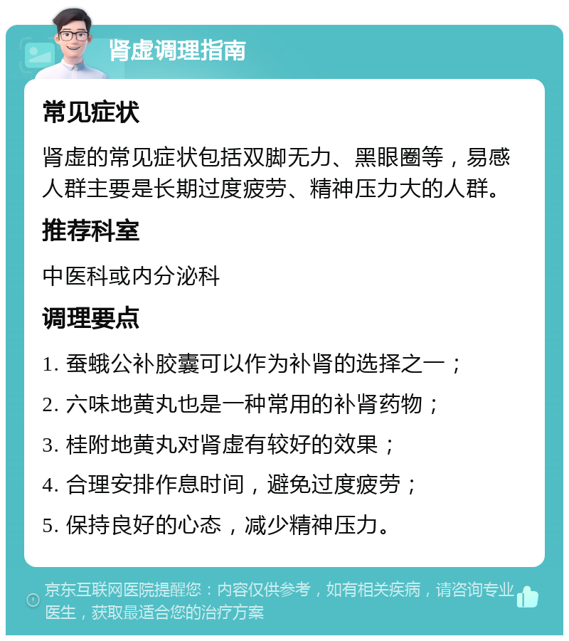 肾虚调理指南 常见症状 肾虚的常见症状包括双脚无力、黑眼圈等，易感人群主要是长期过度疲劳、精神压力大的人群。 推荐科室 中医科或内分泌科 调理要点 1. 蚕蛾公补胶囊可以作为补肾的选择之一； 2. 六味地黄丸也是一种常用的补肾药物； 3. 桂附地黄丸对肾虚有较好的效果； 4. 合理安排作息时间，避免过度疲劳； 5. 保持良好的心态，减少精神压力。