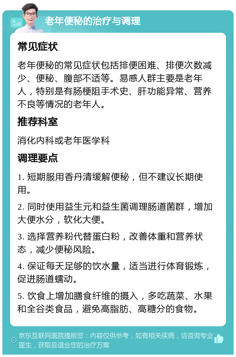 老年便秘的治疗与调理 常见症状 老年便秘的常见症状包括排便困难、排便次数减少、便秘、腹部不适等。易感人群主要是老年人，特别是有肠梗阻手术史、肝功能异常、营养不良等情况的老年人。 推荐科室 消化内科或老年医学科 调理要点 1. 短期服用香丹清缓解便秘，但不建议长期使用。 2. 同时使用益生元和益生菌调理肠道菌群，增加大便水分，软化大便。 3. 选择营养粉代替蛋白粉，改善体重和营养状态，减少便秘风险。 4. 保证每天足够的饮水量，适当进行体育锻炼，促进肠道蠕动。 5. 饮食上增加膳食纤维的摄入，多吃蔬菜、水果和全谷类食品，避免高脂肪、高糖分的食物。