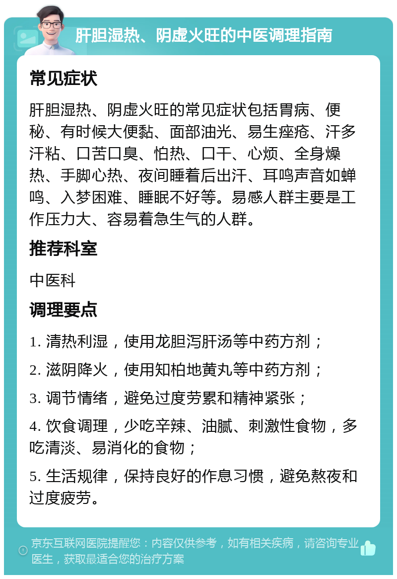 肝胆湿热、阴虚火旺的中医调理指南 常见症状 肝胆湿热、阴虚火旺的常见症状包括胃病、便秘、有时候大便黏、面部油光、易生痤疮、汗多汗粘、口苦口臭、怕热、口干、心烦、全身燥热、手脚心热、夜间睡着后出汗、耳鸣声音如蝉鸣、入梦困难、睡眠不好等。易感人群主要是工作压力大、容易着急生气的人群。 推荐科室 中医科 调理要点 1. 清热利湿，使用龙胆泻肝汤等中药方剂； 2. 滋阴降火，使用知柏地黄丸等中药方剂； 3. 调节情绪，避免过度劳累和精神紧张； 4. 饮食调理，少吃辛辣、油腻、刺激性食物，多吃清淡、易消化的食物； 5. 生活规律，保持良好的作息习惯，避免熬夜和过度疲劳。