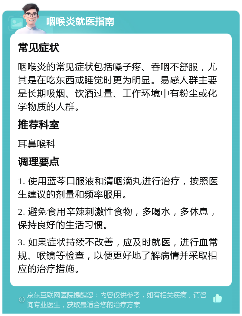 咽喉炎就医指南 常见症状 咽喉炎的常见症状包括嗓子疼、吞咽不舒服，尤其是在吃东西或睡觉时更为明显。易感人群主要是长期吸烟、饮酒过量、工作环境中有粉尘或化学物质的人群。 推荐科室 耳鼻喉科 调理要点 1. 使用蓝芩口服液和清咽滴丸进行治疗，按照医生建议的剂量和频率服用。 2. 避免食用辛辣刺激性食物，多喝水，多休息，保持良好的生活习惯。 3. 如果症状持续不改善，应及时就医，进行血常规、喉镜等检查，以便更好地了解病情并采取相应的治疗措施。