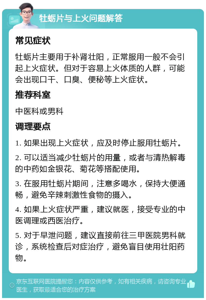 牡蛎片与上火问题解答 常见症状 牡蛎片主要用于补肾壮阳，正常服用一般不会引起上火症状。但对于容易上火体质的人群，可能会出现口干、口臭、便秘等上火症状。 推荐科室 中医科或男科 调理要点 1. 如果出现上火症状，应及时停止服用牡蛎片。 2. 可以适当减少牡蛎片的用量，或者与清热解毒的中药如金银花、菊花等搭配使用。 3. 在服用牡蛎片期间，注意多喝水，保持大便通畅，避免辛辣刺激性食物的摄入。 4. 如果上火症状严重，建议就医，接受专业的中医调理或西医治疗。 5. 对于早泄问题，建议直接前往三甲医院男科就诊，系统检查后对症治疗，避免盲目使用壮阳药物。