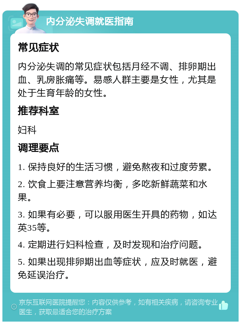 内分泌失调就医指南 常见症状 内分泌失调的常见症状包括月经不调、排卵期出血、乳房胀痛等。易感人群主要是女性，尤其是处于生育年龄的女性。 推荐科室 妇科 调理要点 1. 保持良好的生活习惯，避免熬夜和过度劳累。 2. 饮食上要注意营养均衡，多吃新鲜蔬菜和水果。 3. 如果有必要，可以服用医生开具的药物，如达英35等。 4. 定期进行妇科检查，及时发现和治疗问题。 5. 如果出现排卵期出血等症状，应及时就医，避免延误治疗。