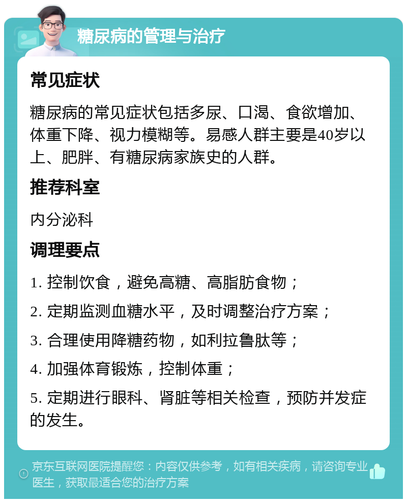 糖尿病的管理与治疗 常见症状 糖尿病的常见症状包括多尿、口渴、食欲增加、体重下降、视力模糊等。易感人群主要是40岁以上、肥胖、有糖尿病家族史的人群。 推荐科室 内分泌科 调理要点 1. 控制饮食，避免高糖、高脂肪食物； 2. 定期监测血糖水平，及时调整治疗方案； 3. 合理使用降糖药物，如利拉鲁肽等； 4. 加强体育锻炼，控制体重； 5. 定期进行眼科、肾脏等相关检查，预防并发症的发生。