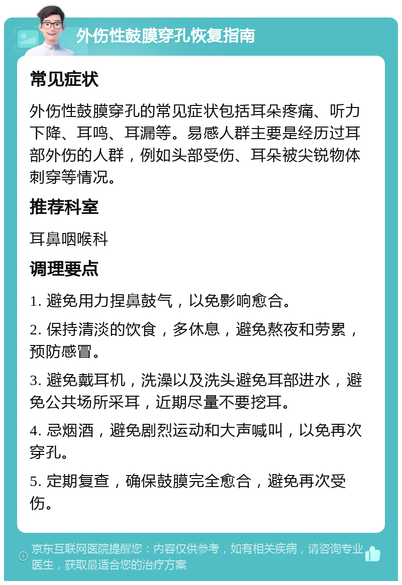 外伤性鼓膜穿孔恢复指南 常见症状 外伤性鼓膜穿孔的常见症状包括耳朵疼痛、听力下降、耳鸣、耳漏等。易感人群主要是经历过耳部外伤的人群，例如头部受伤、耳朵被尖锐物体刺穿等情况。 推荐科室 耳鼻咽喉科 调理要点 1. 避免用力捏鼻鼓气，以免影响愈合。 2. 保持清淡的饮食，多休息，避免熬夜和劳累，预防感冒。 3. 避免戴耳机，洗澡以及洗头避免耳部进水，避免公共场所采耳，近期尽量不要挖耳。 4. 忌烟酒，避免剧烈运动和大声喊叫，以免再次穿孔。 5. 定期复查，确保鼓膜完全愈合，避免再次受伤。