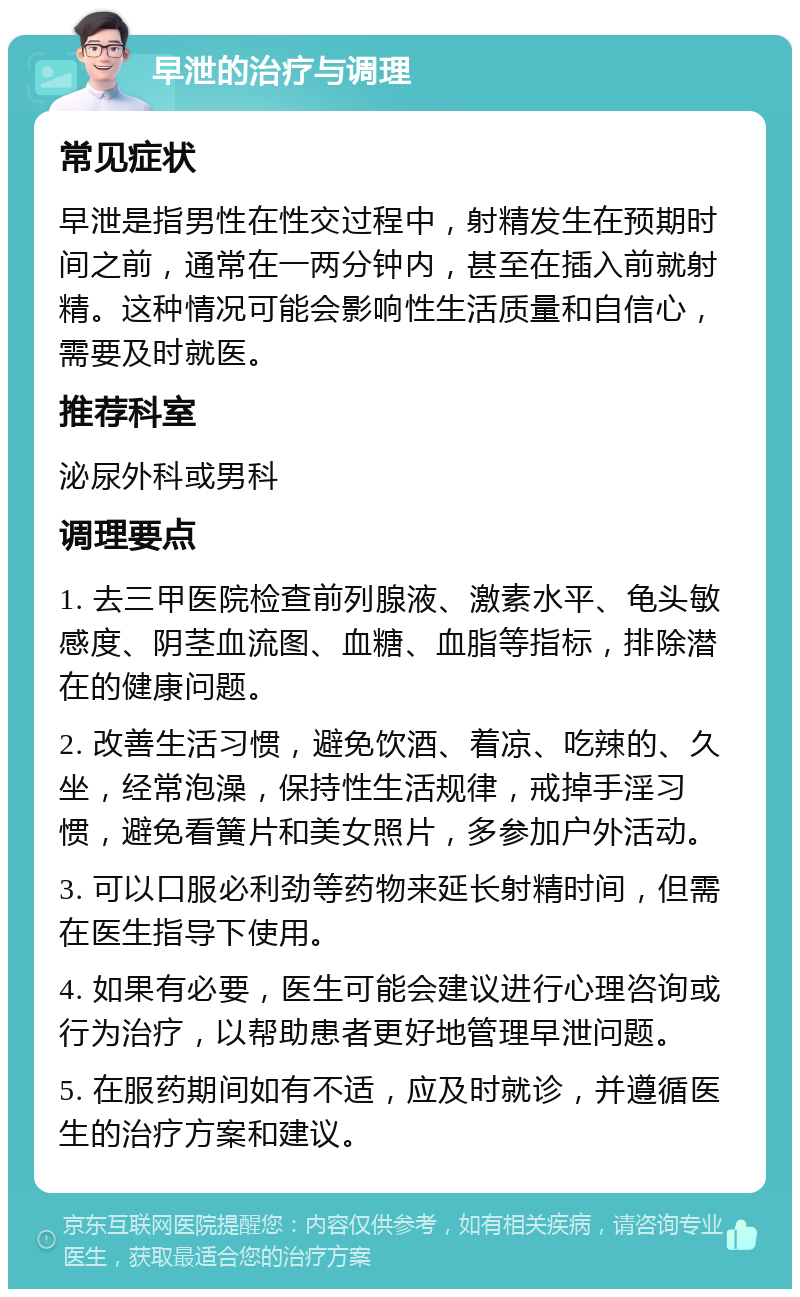 早泄的治疗与调理 常见症状 早泄是指男性在性交过程中，射精发生在预期时间之前，通常在一两分钟内，甚至在插入前就射精。这种情况可能会影响性生活质量和自信心，需要及时就医。 推荐科室 泌尿外科或男科 调理要点 1. 去三甲医院检查前列腺液、激素水平、龟头敏感度、阴茎血流图、血糖、血脂等指标，排除潜在的健康问题。 2. 改善生活习惯，避免饮酒、着凉、吃辣的、久坐，经常泡澡，保持性生活规律，戒掉手淫习惯，避免看簧片和美女照片，多参加户外活动。 3. 可以口服必利劲等药物来延长射精时间，但需在医生指导下使用。 4. 如果有必要，医生可能会建议进行心理咨询或行为治疗，以帮助患者更好地管理早泄问题。 5. 在服药期间如有不适，应及时就诊，并遵循医生的治疗方案和建议。