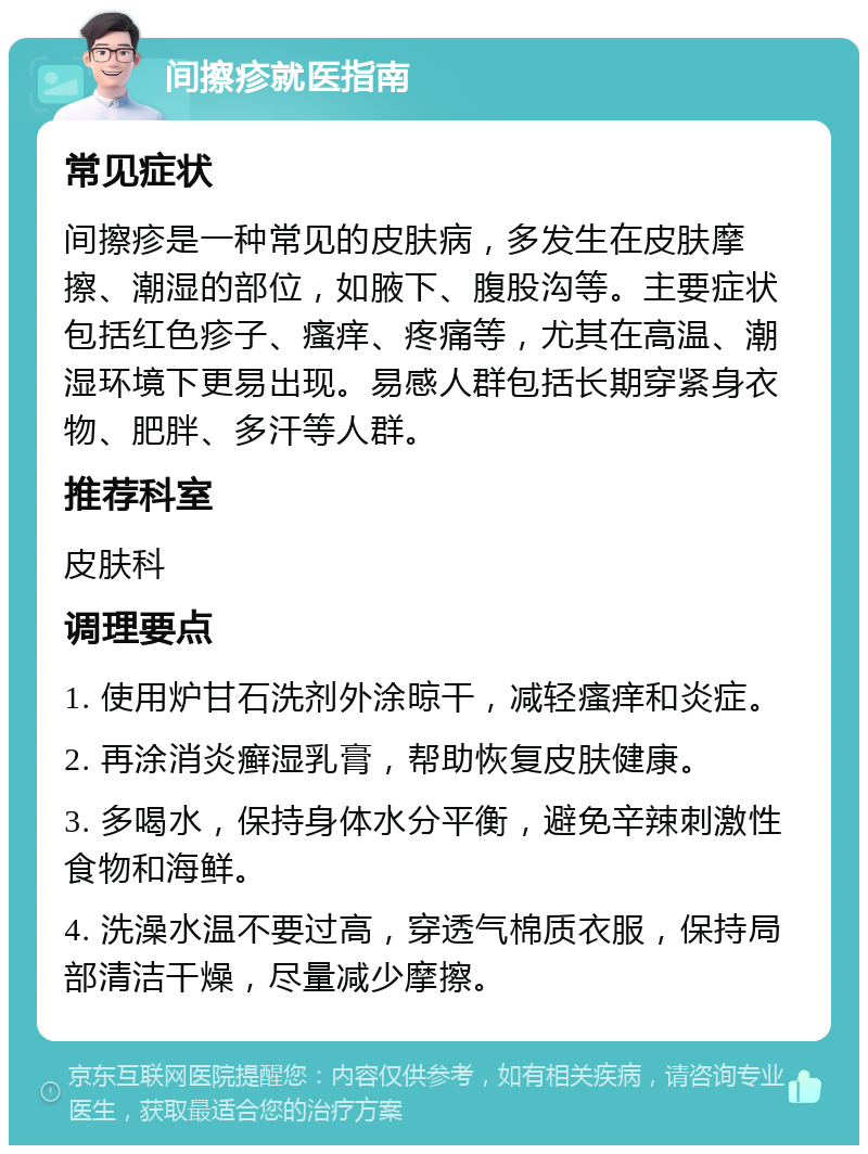 间擦疹就医指南 常见症状 间擦疹是一种常见的皮肤病，多发生在皮肤摩擦、潮湿的部位，如腋下、腹股沟等。主要症状包括红色疹子、瘙痒、疼痛等，尤其在高温、潮湿环境下更易出现。易感人群包括长期穿紧身衣物、肥胖、多汗等人群。 推荐科室 皮肤科 调理要点 1. 使用炉甘石洗剂外涂晾干，减轻瘙痒和炎症。 2. 再涂消炎癣湿乳膏，帮助恢复皮肤健康。 3. 多喝水，保持身体水分平衡，避免辛辣刺激性食物和海鲜。 4. 洗澡水温不要过高，穿透气棉质衣服，保持局部清洁干燥，尽量减少摩擦。