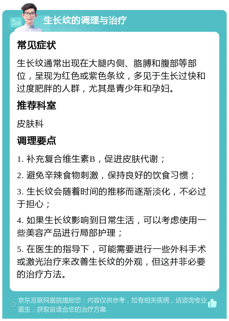 生长纹的调理与治疗 常见症状 生长纹通常出现在大腿内侧、胳膊和腹部等部位，呈现为红色或紫色条纹，多见于生长过快和过度肥胖的人群，尤其是青少年和孕妇。 推荐科室 皮肤科 调理要点 1. 补充复合维生素B，促进皮肤代谢； 2. 避免辛辣食物刺激，保持良好的饮食习惯； 3. 生长纹会随着时间的推移而逐渐淡化，不必过于担心； 4. 如果生长纹影响到日常生活，可以考虑使用一些美容产品进行局部护理； 5. 在医生的指导下，可能需要进行一些外科手术或激光治疗来改善生长纹的外观，但这并非必要的治疗方法。