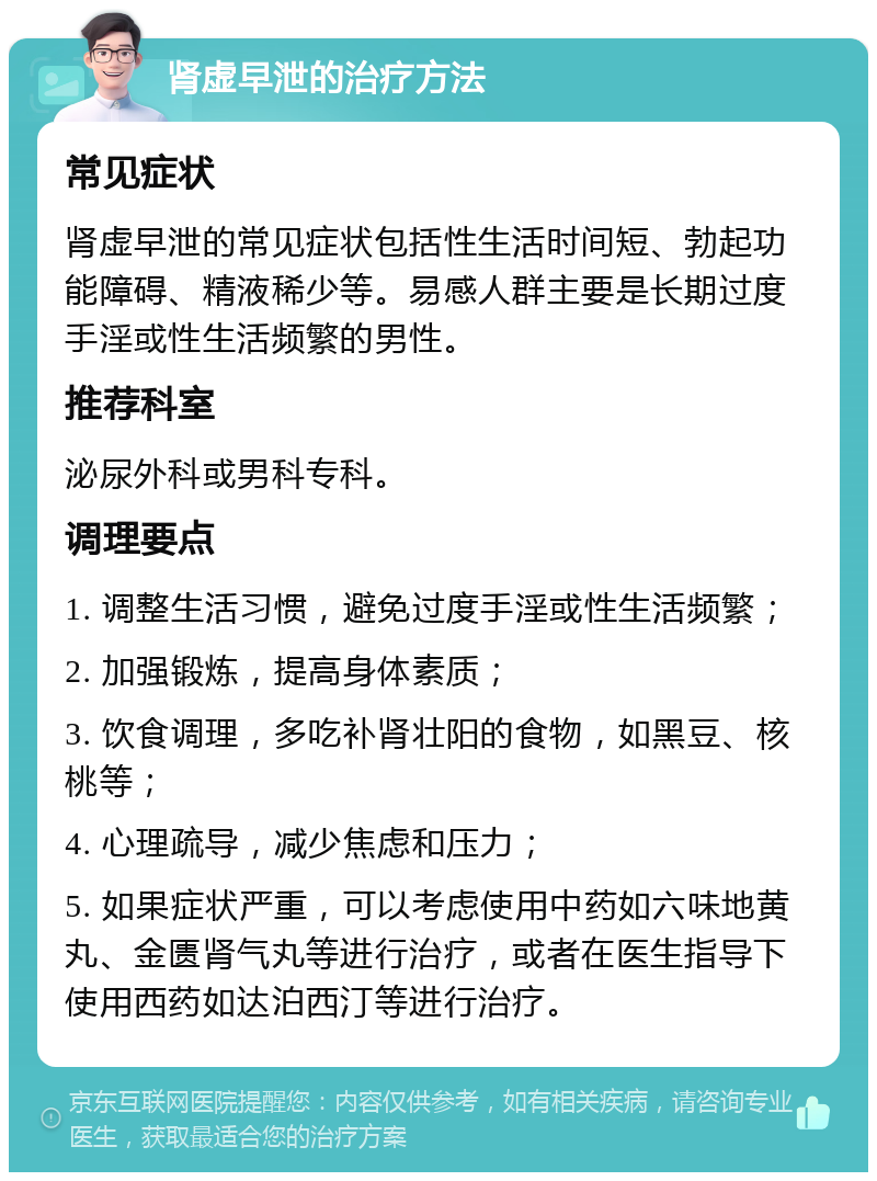 肾虚早泄的治疗方法 常见症状 肾虚早泄的常见症状包括性生活时间短、勃起功能障碍、精液稀少等。易感人群主要是长期过度手淫或性生活频繁的男性。 推荐科室 泌尿外科或男科专科。 调理要点 1. 调整生活习惯，避免过度手淫或性生活频繁； 2. 加强锻炼，提高身体素质； 3. 饮食调理，多吃补肾壮阳的食物，如黑豆、核桃等； 4. 心理疏导，减少焦虑和压力； 5. 如果症状严重，可以考虑使用中药如六味地黄丸、金匮肾气丸等进行治疗，或者在医生指导下使用西药如达泊西汀等进行治疗。