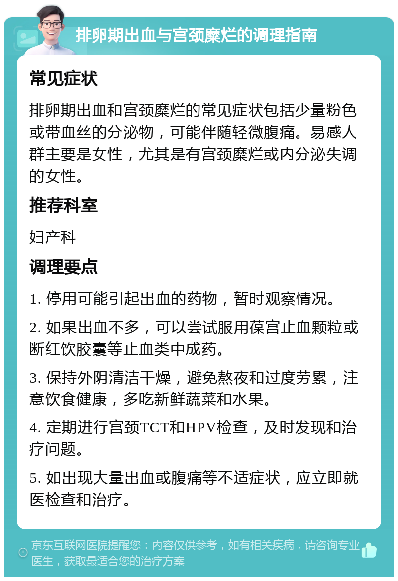 排卵期出血与宫颈糜烂的调理指南 常见症状 排卵期出血和宫颈糜烂的常见症状包括少量粉色或带血丝的分泌物，可能伴随轻微腹痛。易感人群主要是女性，尤其是有宫颈糜烂或内分泌失调的女性。 推荐科室 妇产科 调理要点 1. 停用可能引起出血的药物，暂时观察情况。 2. 如果出血不多，可以尝试服用葆宫止血颗粒或断红饮胶囊等止血类中成药。 3. 保持外阴清洁干燥，避免熬夜和过度劳累，注意饮食健康，多吃新鲜蔬菜和水果。 4. 定期进行宫颈TCT和HPV检查，及时发现和治疗问题。 5. 如出现大量出血或腹痛等不适症状，应立即就医检查和治疗。