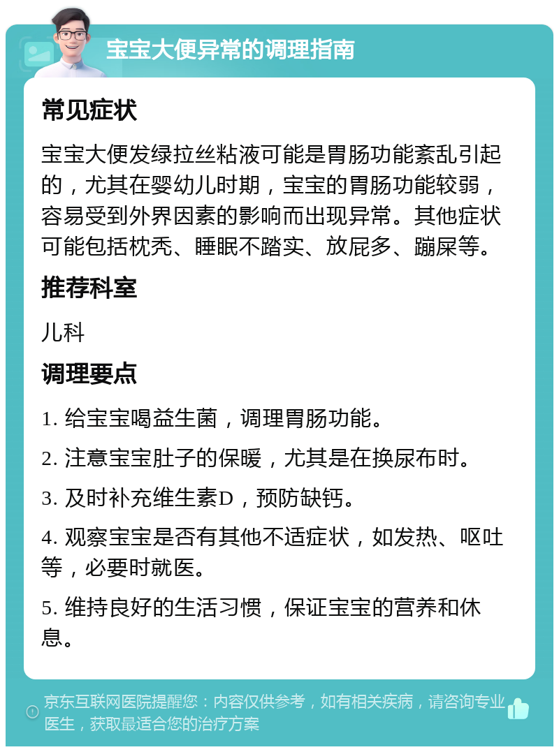 宝宝大便异常的调理指南 常见症状 宝宝大便发绿拉丝粘液可能是胃肠功能紊乱引起的，尤其在婴幼儿时期，宝宝的胃肠功能较弱，容易受到外界因素的影响而出现异常。其他症状可能包括枕秃、睡眠不踏实、放屁多、蹦屎等。 推荐科室 儿科 调理要点 1. 给宝宝喝益生菌，调理胃肠功能。 2. 注意宝宝肚子的保暖，尤其是在换尿布时。 3. 及时补充维生素D，预防缺钙。 4. 观察宝宝是否有其他不适症状，如发热、呕吐等，必要时就医。 5. 维持良好的生活习惯，保证宝宝的营养和休息。