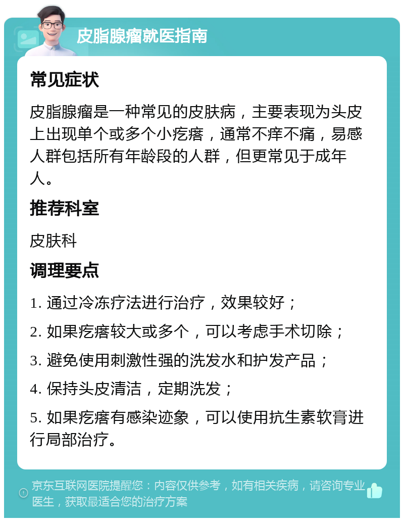 皮脂腺瘤就医指南 常见症状 皮脂腺瘤是一种常见的皮肤病，主要表现为头皮上出现单个或多个小疙瘩，通常不痒不痛，易感人群包括所有年龄段的人群，但更常见于成年人。 推荐科室 皮肤科 调理要点 1. 通过冷冻疗法进行治疗，效果较好； 2. 如果疙瘩较大或多个，可以考虑手术切除； 3. 避免使用刺激性强的洗发水和护发产品； 4. 保持头皮清洁，定期洗发； 5. 如果疙瘩有感染迹象，可以使用抗生素软膏进行局部治疗。