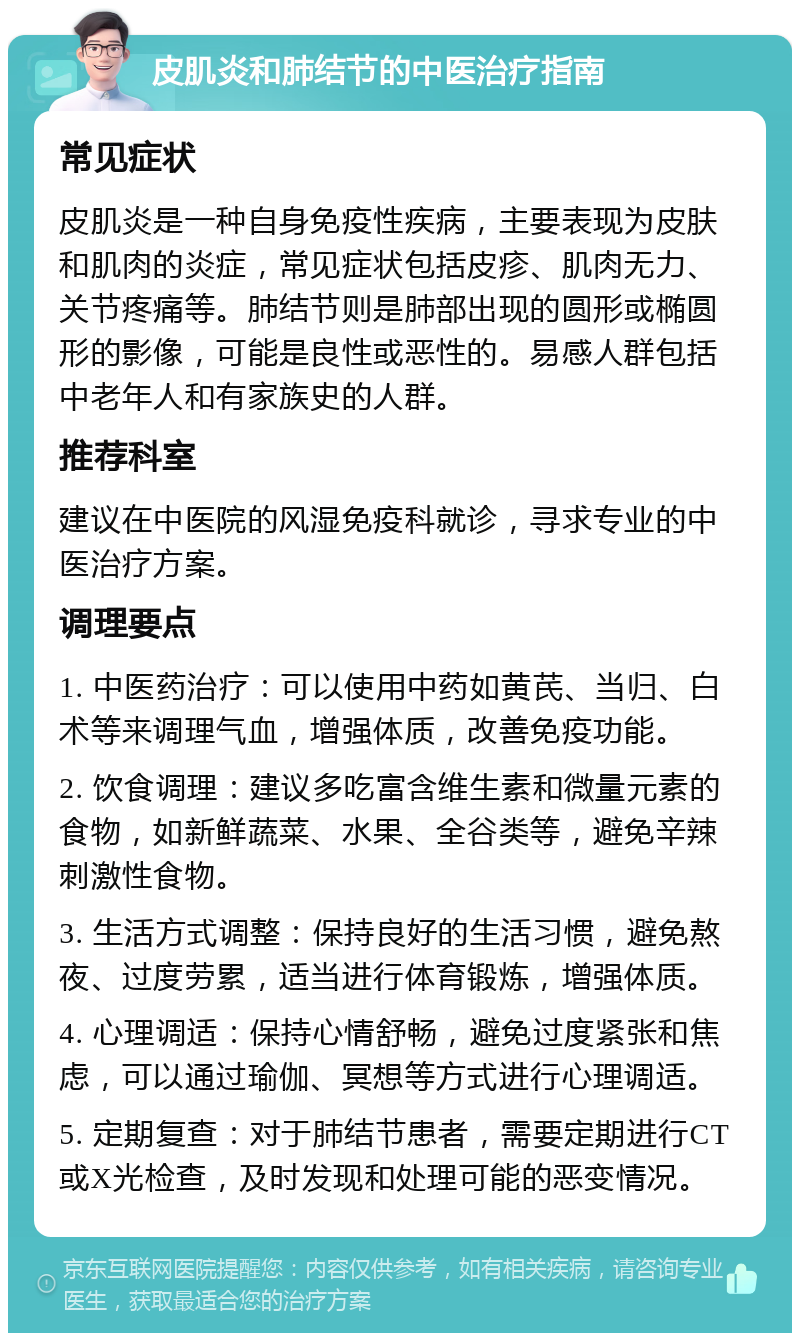 皮肌炎和肺结节的中医治疗指南 常见症状 皮肌炎是一种自身免疫性疾病，主要表现为皮肤和肌肉的炎症，常见症状包括皮疹、肌肉无力、关节疼痛等。肺结节则是肺部出现的圆形或椭圆形的影像，可能是良性或恶性的。易感人群包括中老年人和有家族史的人群。 推荐科室 建议在中医院的风湿免疫科就诊，寻求专业的中医治疗方案。 调理要点 1. 中医药治疗：可以使用中药如黄芪、当归、白术等来调理气血，增强体质，改善免疫功能。 2. 饮食调理：建议多吃富含维生素和微量元素的食物，如新鲜蔬菜、水果、全谷类等，避免辛辣刺激性食物。 3. 生活方式调整：保持良好的生活习惯，避免熬夜、过度劳累，适当进行体育锻炼，增强体质。 4. 心理调适：保持心情舒畅，避免过度紧张和焦虑，可以通过瑜伽、冥想等方式进行心理调适。 5. 定期复查：对于肺结节患者，需要定期进行CT或X光检查，及时发现和处理可能的恶变情况。