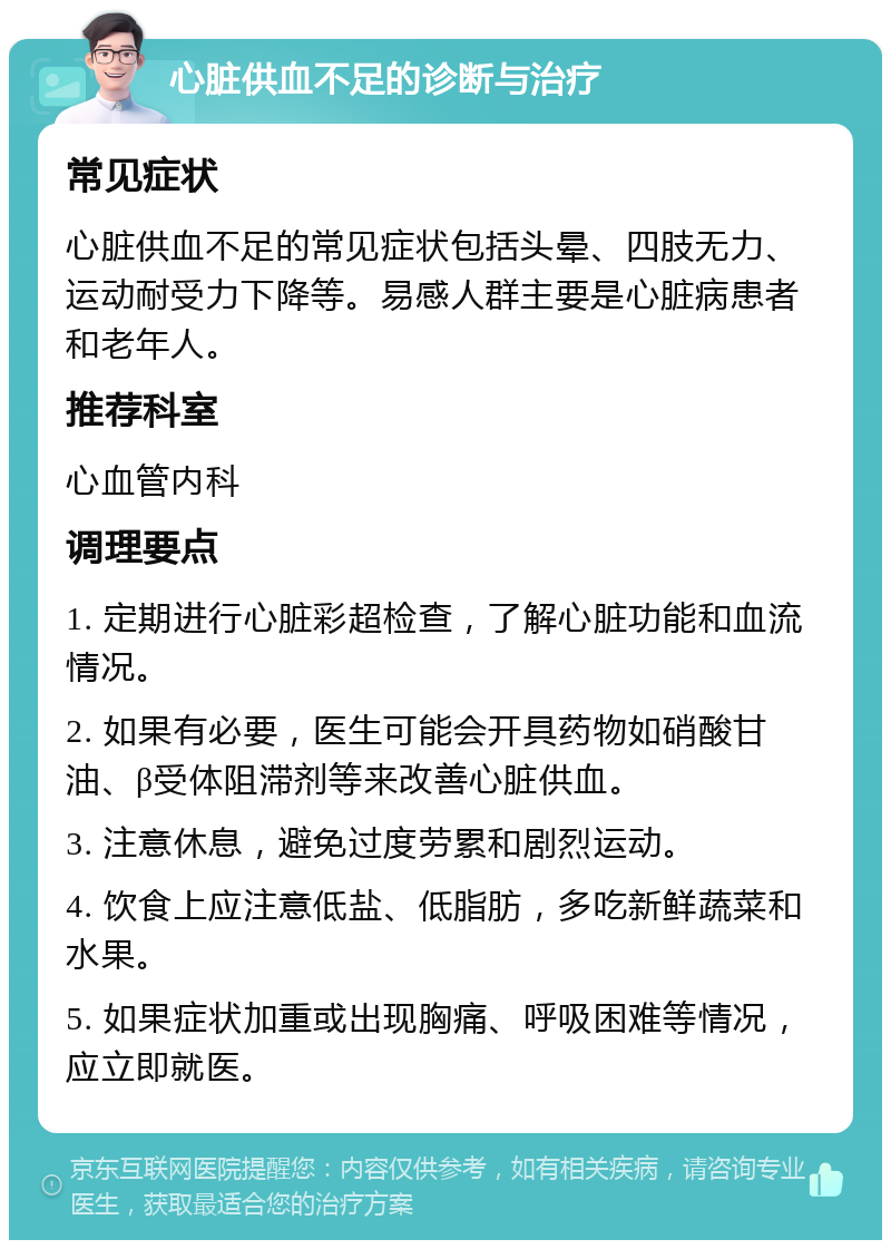 心脏供血不足的诊断与治疗 常见症状 心脏供血不足的常见症状包括头晕、四肢无力、运动耐受力下降等。易感人群主要是心脏病患者和老年人。 推荐科室 心血管内科 调理要点 1. 定期进行心脏彩超检查，了解心脏功能和血流情况。 2. 如果有必要，医生可能会开具药物如硝酸甘油、β受体阻滞剂等来改善心脏供血。 3. 注意休息，避免过度劳累和剧烈运动。 4. 饮食上应注意低盐、低脂肪，多吃新鲜蔬菜和水果。 5. 如果症状加重或出现胸痛、呼吸困难等情况，应立即就医。