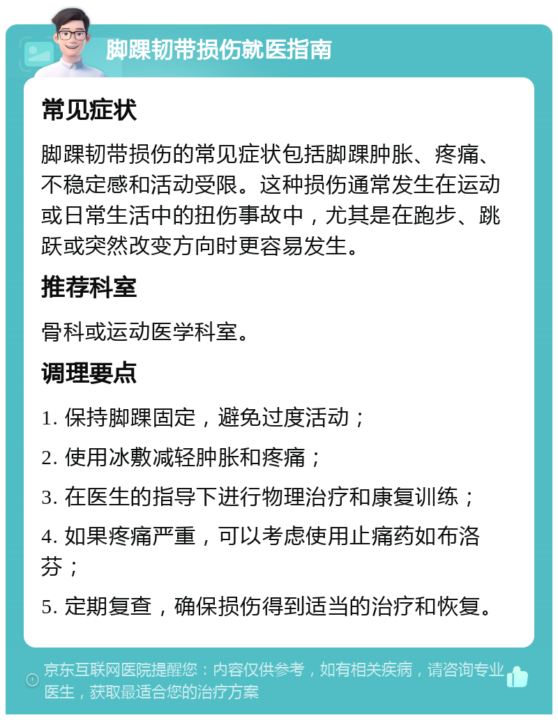 脚踝韧带损伤就医指南 常见症状 脚踝韧带损伤的常见症状包括脚踝肿胀、疼痛、不稳定感和活动受限。这种损伤通常发生在运动或日常生活中的扭伤事故中，尤其是在跑步、跳跃或突然改变方向时更容易发生。 推荐科室 骨科或运动医学科室。 调理要点 1. 保持脚踝固定，避免过度活动； 2. 使用冰敷减轻肿胀和疼痛； 3. 在医生的指导下进行物理治疗和康复训练； 4. 如果疼痛严重，可以考虑使用止痛药如布洛芬； 5. 定期复查，确保损伤得到适当的治疗和恢复。