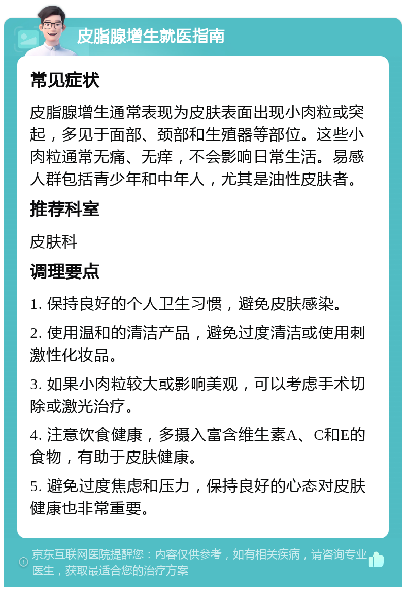 皮脂腺增生就医指南 常见症状 皮脂腺增生通常表现为皮肤表面出现小肉粒或突起，多见于面部、颈部和生殖器等部位。这些小肉粒通常无痛、无痒，不会影响日常生活。易感人群包括青少年和中年人，尤其是油性皮肤者。 推荐科室 皮肤科 调理要点 1. 保持良好的个人卫生习惯，避免皮肤感染。 2. 使用温和的清洁产品，避免过度清洁或使用刺激性化妆品。 3. 如果小肉粒较大或影响美观，可以考虑手术切除或激光治疗。 4. 注意饮食健康，多摄入富含维生素A、C和E的食物，有助于皮肤健康。 5. 避免过度焦虑和压力，保持良好的心态对皮肤健康也非常重要。