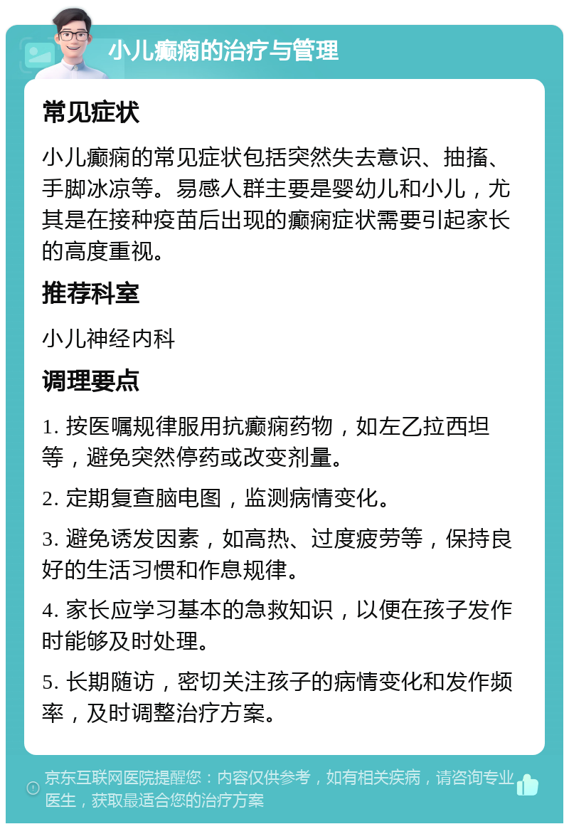 小儿癫痫的治疗与管理 常见症状 小儿癫痫的常见症状包括突然失去意识、抽搐、手脚冰凉等。易感人群主要是婴幼儿和小儿，尤其是在接种疫苗后出现的癫痫症状需要引起家长的高度重视。 推荐科室 小儿神经内科 调理要点 1. 按医嘱规律服用抗癫痫药物，如左乙拉西坦等，避免突然停药或改变剂量。 2. 定期复查脑电图，监测病情变化。 3. 避免诱发因素，如高热、过度疲劳等，保持良好的生活习惯和作息规律。 4. 家长应学习基本的急救知识，以便在孩子发作时能够及时处理。 5. 长期随访，密切关注孩子的病情变化和发作频率，及时调整治疗方案。