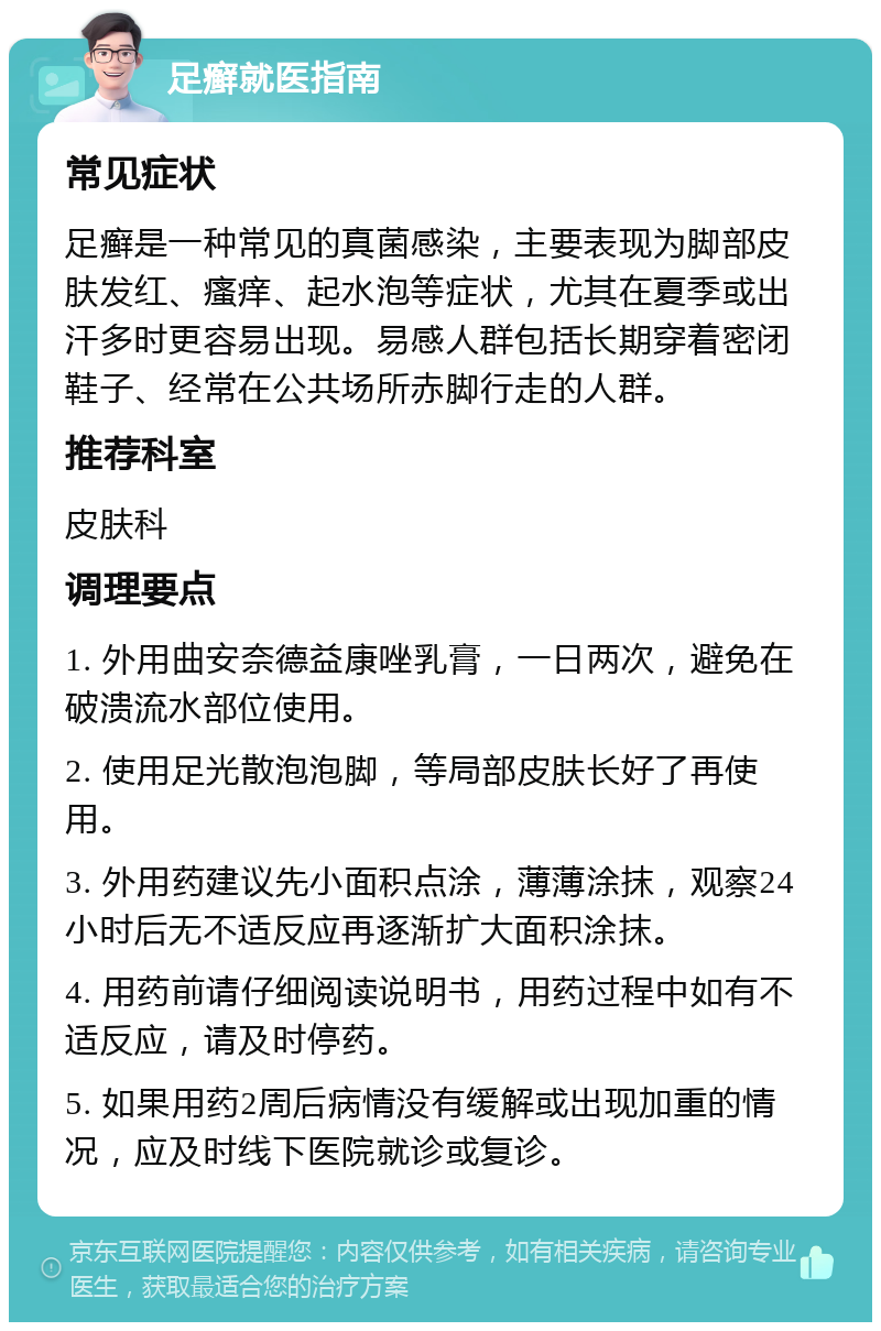 足癣就医指南 常见症状 足癣是一种常见的真菌感染，主要表现为脚部皮肤发红、瘙痒、起水泡等症状，尤其在夏季或出汗多时更容易出现。易感人群包括长期穿着密闭鞋子、经常在公共场所赤脚行走的人群。 推荐科室 皮肤科 调理要点 1. 外用曲安奈德益康唑乳膏，一日两次，避免在破溃流水部位使用。 2. 使用足光散泡泡脚，等局部皮肤长好了再使用。 3. 外用药建议先小面积点涂，薄薄涂抹，观察24小时后无不适反应再逐渐扩大面积涂抹。 4. 用药前请仔细阅读说明书，用药过程中如有不适反应，请及时停药。 5. 如果用药2周后病情没有缓解或出现加重的情况，应及时线下医院就诊或复诊。