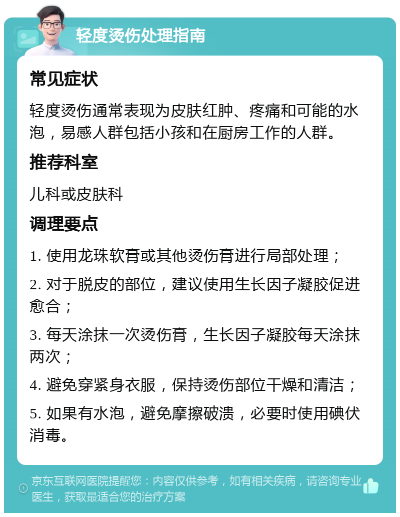 轻度烫伤处理指南 常见症状 轻度烫伤通常表现为皮肤红肿、疼痛和可能的水泡，易感人群包括小孩和在厨房工作的人群。 推荐科室 儿科或皮肤科 调理要点 1. 使用龙珠软膏或其他烫伤膏进行局部处理； 2. 对于脱皮的部位，建议使用生长因子凝胶促进愈合； 3. 每天涂抹一次烫伤膏，生长因子凝胶每天涂抹两次； 4. 避免穿紧身衣服，保持烫伤部位干燥和清洁； 5. 如果有水泡，避免摩擦破溃，必要时使用碘伏消毒。