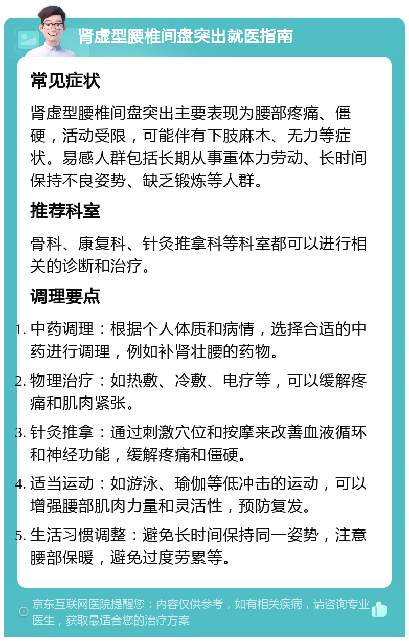 肾虚型腰椎间盘突出就医指南 常见症状 肾虚型腰椎间盘突出主要表现为腰部疼痛、僵硬，活动受限，可能伴有下肢麻木、无力等症状。易感人群包括长期从事重体力劳动、长时间保持不良姿势、缺乏锻炼等人群。 推荐科室 骨科、康复科、针灸推拿科等科室都可以进行相关的诊断和治疗。 调理要点 中药调理：根据个人体质和病情，选择合适的中药进行调理，例如补肾壮腰的药物。 物理治疗：如热敷、冷敷、电疗等，可以缓解疼痛和肌肉紧张。 针灸推拿：通过刺激穴位和按摩来改善血液循环和神经功能，缓解疼痛和僵硬。 适当运动：如游泳、瑜伽等低冲击的运动，可以增强腰部肌肉力量和灵活性，预防复发。 生活习惯调整：避免长时间保持同一姿势，注意腰部保暖，避免过度劳累等。