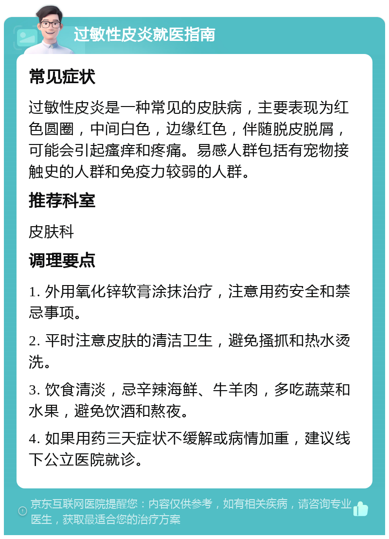 过敏性皮炎就医指南 常见症状 过敏性皮炎是一种常见的皮肤病，主要表现为红色圆圈，中间白色，边缘红色，伴随脱皮脱屑，可能会引起瘙痒和疼痛。易感人群包括有宠物接触史的人群和免疫力较弱的人群。 推荐科室 皮肤科 调理要点 1. 外用氧化锌软膏涂抹治疗，注意用药安全和禁忌事项。 2. 平时注意皮肤的清洁卫生，避免搔抓和热水烫洗。 3. 饮食清淡，忌辛辣海鲜、牛羊肉，多吃蔬菜和水果，避免饮酒和熬夜。 4. 如果用药三天症状不缓解或病情加重，建议线下公立医院就诊。