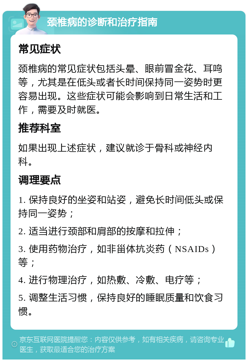 颈椎病的诊断和治疗指南 常见症状 颈椎病的常见症状包括头晕、眼前冒金花、耳鸣等，尤其是在低头或者长时间保持同一姿势时更容易出现。这些症状可能会影响到日常生活和工作，需要及时就医。 推荐科室 如果出现上述症状，建议就诊于骨科或神经内科。 调理要点 1. 保持良好的坐姿和站姿，避免长时间低头或保持同一姿势； 2. 适当进行颈部和肩部的按摩和拉伸； 3. 使用药物治疗，如非甾体抗炎药（NSAIDs）等； 4. 进行物理治疗，如热敷、冷敷、电疗等； 5. 调整生活习惯，保持良好的睡眠质量和饮食习惯。