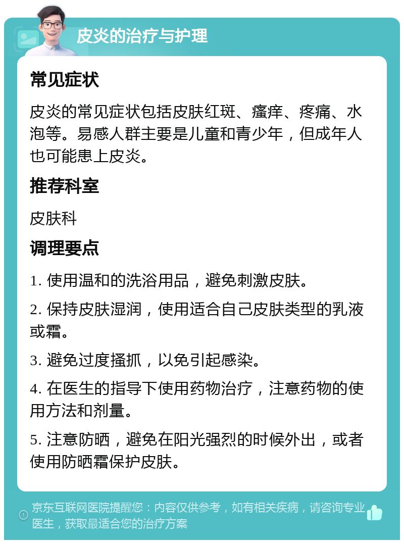 皮炎的治疗与护理 常见症状 皮炎的常见症状包括皮肤红斑、瘙痒、疼痛、水泡等。易感人群主要是儿童和青少年，但成年人也可能患上皮炎。 推荐科室 皮肤科 调理要点 1. 使用温和的洗浴用品，避免刺激皮肤。 2. 保持皮肤湿润，使用适合自己皮肤类型的乳液或霜。 3. 避免过度搔抓，以免引起感染。 4. 在医生的指导下使用药物治疗，注意药物的使用方法和剂量。 5. 注意防晒，避免在阳光强烈的时候外出，或者使用防晒霜保护皮肤。