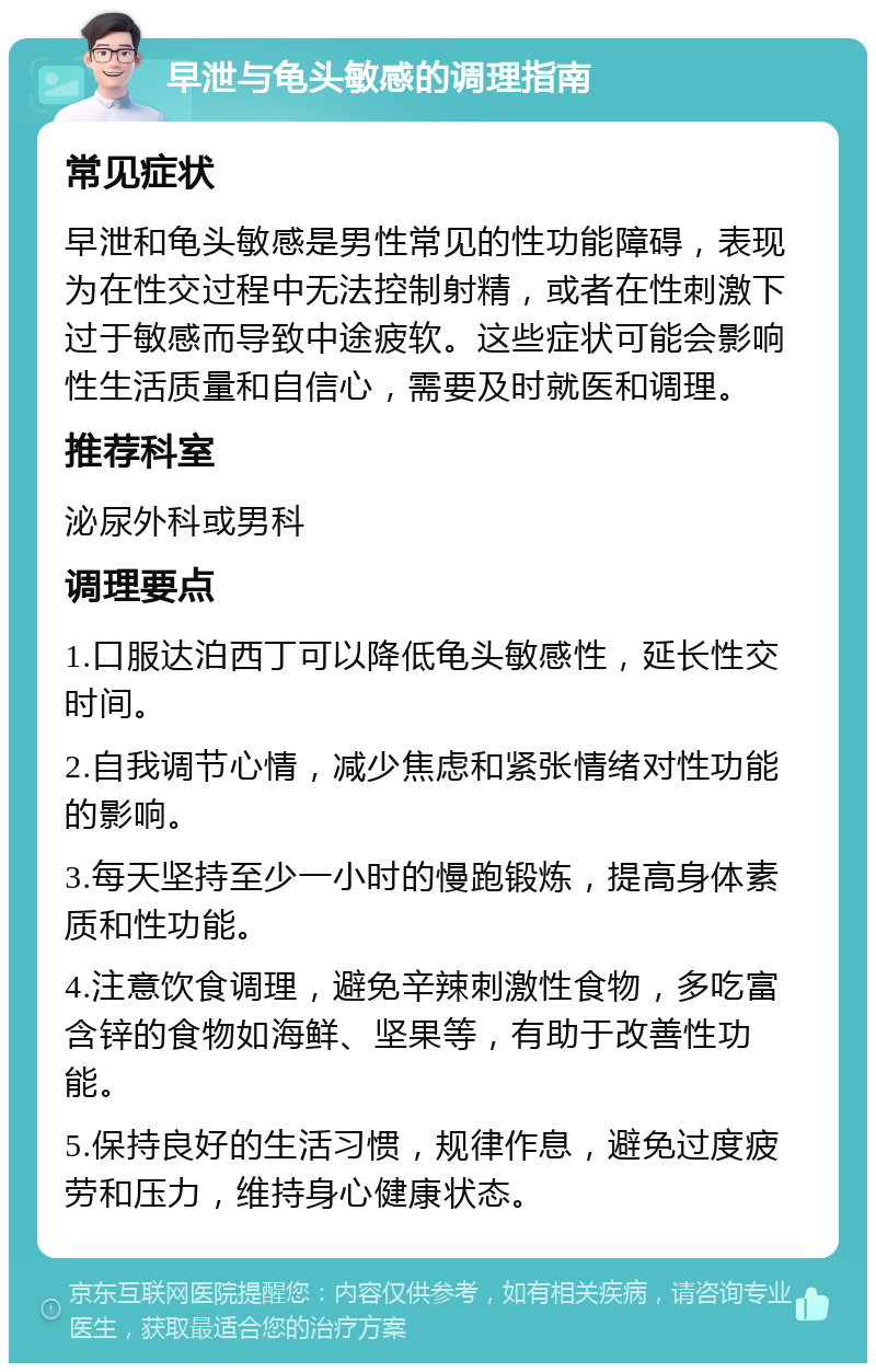 早泄与龟头敏感的调理指南 常见症状 早泄和龟头敏感是男性常见的性功能障碍，表现为在性交过程中无法控制射精，或者在性刺激下过于敏感而导致中途疲软。这些症状可能会影响性生活质量和自信心，需要及时就医和调理。 推荐科室 泌尿外科或男科 调理要点 1.口服达泊西丁可以降低龟头敏感性，延长性交时间。 2.自我调节心情，减少焦虑和紧张情绪对性功能的影响。 3.每天坚持至少一小时的慢跑锻炼，提高身体素质和性功能。 4.注意饮食调理，避免辛辣刺激性食物，多吃富含锌的食物如海鲜、坚果等，有助于改善性功能。 5.保持良好的生活习惯，规律作息，避免过度疲劳和压力，维持身心健康状态。