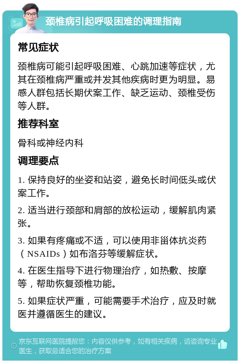 颈椎病引起呼吸困难的调理指南 常见症状 颈椎病可能引起呼吸困难、心跳加速等症状，尤其在颈椎病严重或并发其他疾病时更为明显。易感人群包括长期伏案工作、缺乏运动、颈椎受伤等人群。 推荐科室 骨科或神经内科 调理要点 1. 保持良好的坐姿和站姿，避免长时间低头或伏案工作。 2. 适当进行颈部和肩部的放松运动，缓解肌肉紧张。 3. 如果有疼痛或不适，可以使用非甾体抗炎药（NSAIDs）如布洛芬等缓解症状。 4. 在医生指导下进行物理治疗，如热敷、按摩等，帮助恢复颈椎功能。 5. 如果症状严重，可能需要手术治疗，应及时就医并遵循医生的建议。