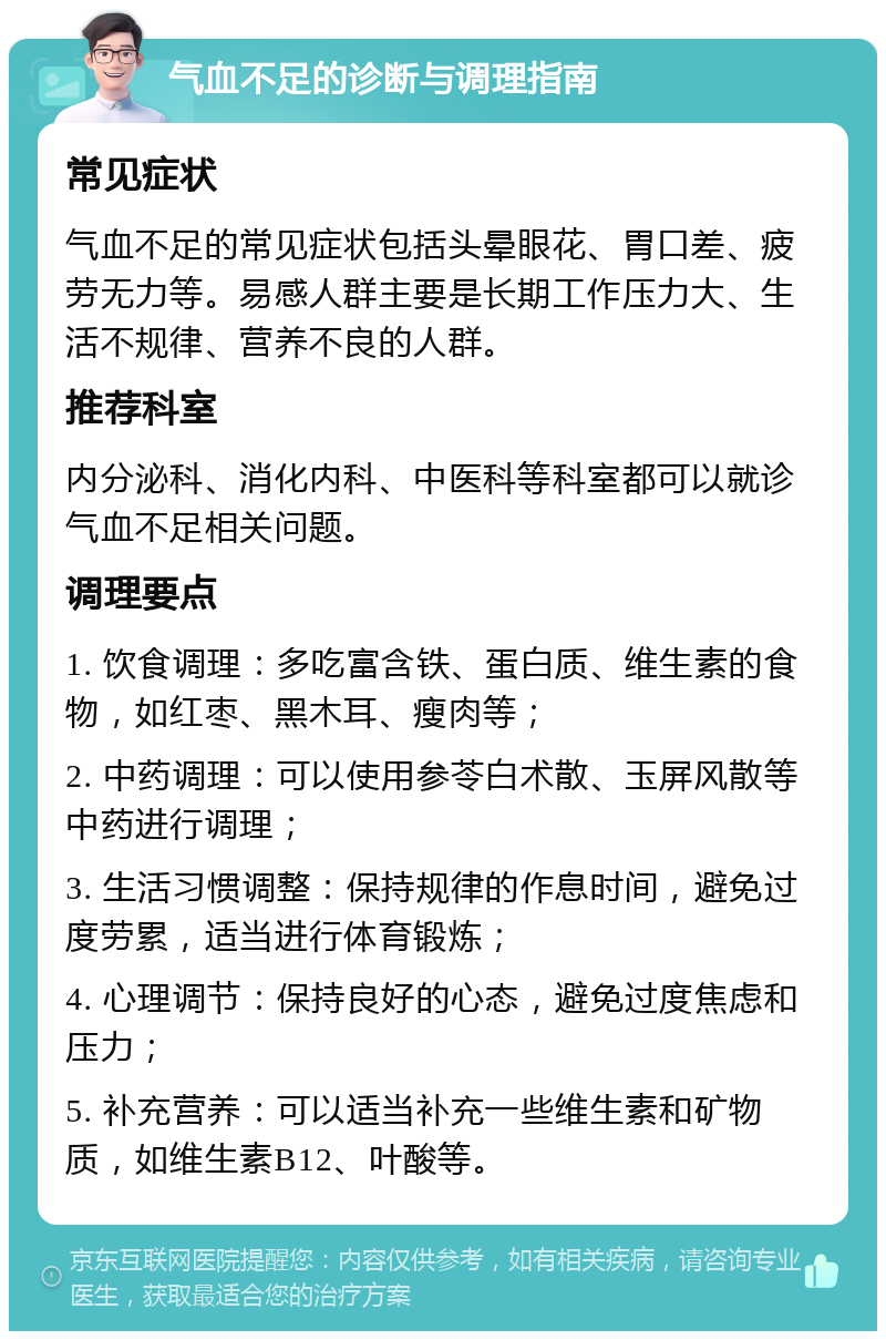 气血不足的诊断与调理指南 常见症状 气血不足的常见症状包括头晕眼花、胃口差、疲劳无力等。易感人群主要是长期工作压力大、生活不规律、营养不良的人群。 推荐科室 内分泌科、消化内科、中医科等科室都可以就诊气血不足相关问题。 调理要点 1. 饮食调理：多吃富含铁、蛋白质、维生素的食物，如红枣、黑木耳、瘦肉等； 2. 中药调理：可以使用参苓白术散、玉屏风散等中药进行调理； 3. 生活习惯调整：保持规律的作息时间，避免过度劳累，适当进行体育锻炼； 4. 心理调节：保持良好的心态，避免过度焦虑和压力； 5. 补充营养：可以适当补充一些维生素和矿物质，如维生素B12、叶酸等。