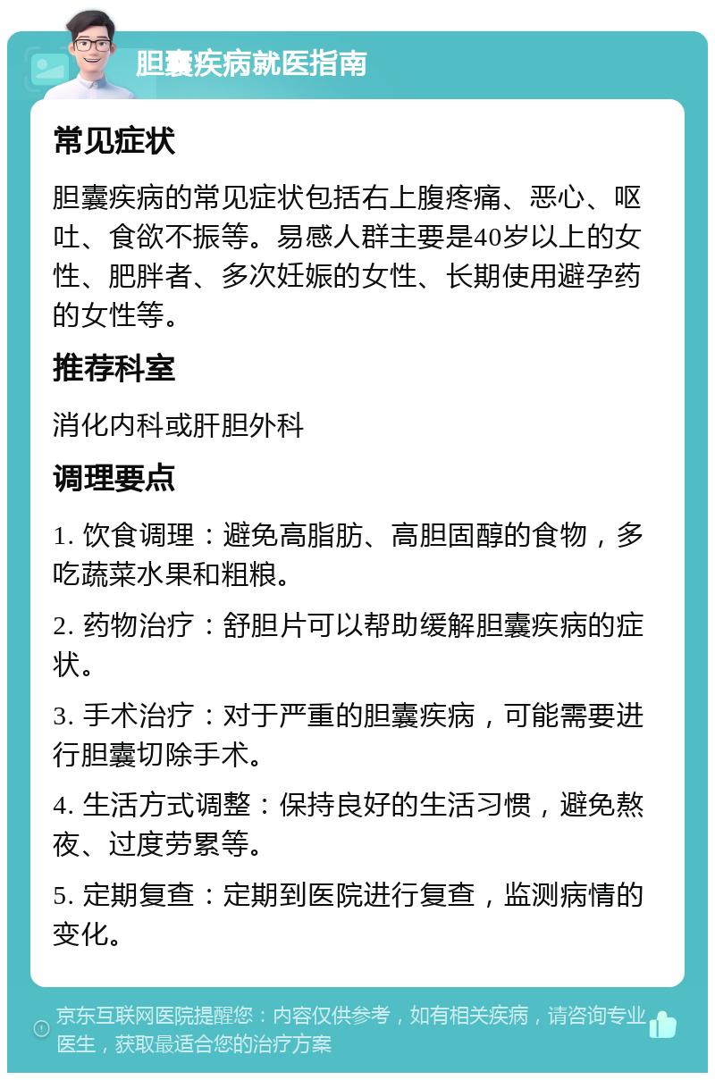 胆囊疾病就医指南 常见症状 胆囊疾病的常见症状包括右上腹疼痛、恶心、呕吐、食欲不振等。易感人群主要是40岁以上的女性、肥胖者、多次妊娠的女性、长期使用避孕药的女性等。 推荐科室 消化内科或肝胆外科 调理要点 1. 饮食调理：避免高脂肪、高胆固醇的食物，多吃蔬菜水果和粗粮。 2. 药物治疗：舒胆片可以帮助缓解胆囊疾病的症状。 3. 手术治疗：对于严重的胆囊疾病，可能需要进行胆囊切除手术。 4. 生活方式调整：保持良好的生活习惯，避免熬夜、过度劳累等。 5. 定期复查：定期到医院进行复查，监测病情的变化。