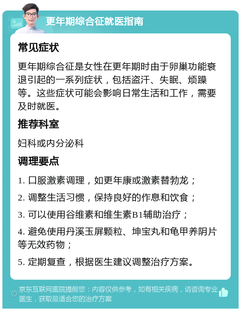 更年期综合征就医指南 常见症状 更年期综合征是女性在更年期时由于卵巢功能衰退引起的一系列症状，包括盗汗、失眠、烦躁等。这些症状可能会影响日常生活和工作，需要及时就医。 推荐科室 妇科或内分泌科 调理要点 1. 口服激素调理，如更年康或激素替勃龙； 2. 调整生活习惯，保持良好的作息和饮食； 3. 可以使用谷维素和维生素B1辅助治疗； 4. 避免使用丹溪玉屏颗粒、坤宝丸和龟甲养阴片等无效药物； 5. 定期复查，根据医生建议调整治疗方案。