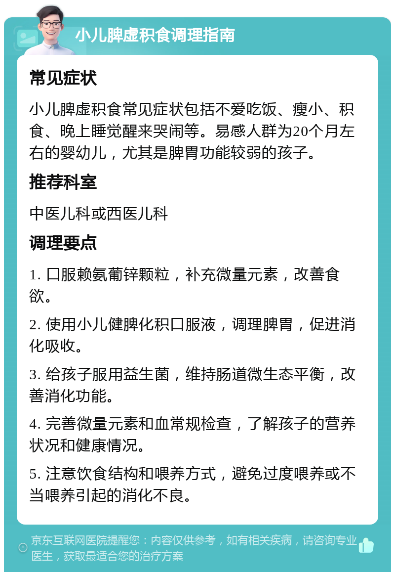 小儿脾虚积食调理指南 常见症状 小儿脾虚积食常见症状包括不爱吃饭、瘦小、积食、晚上睡觉醒来哭闹等。易感人群为20个月左右的婴幼儿，尤其是脾胃功能较弱的孩子。 推荐科室 中医儿科或西医儿科 调理要点 1. 口服赖氨葡锌颗粒，补充微量元素，改善食欲。 2. 使用小儿健脾化积口服液，调理脾胃，促进消化吸收。 3. 给孩子服用益生菌，维持肠道微生态平衡，改善消化功能。 4. 完善微量元素和血常规检查，了解孩子的营养状况和健康情况。 5. 注意饮食结构和喂养方式，避免过度喂养或不当喂养引起的消化不良。