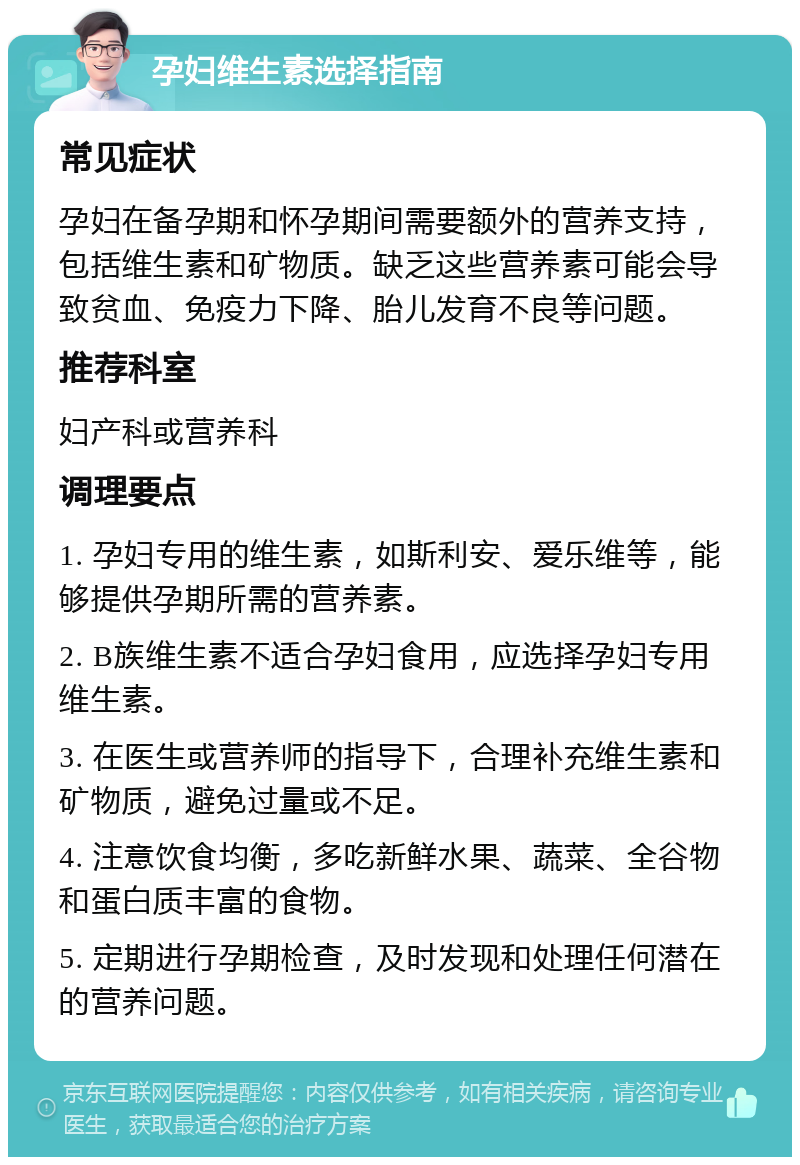 孕妇维生素选择指南 常见症状 孕妇在备孕期和怀孕期间需要额外的营养支持，包括维生素和矿物质。缺乏这些营养素可能会导致贫血、免疫力下降、胎儿发育不良等问题。 推荐科室 妇产科或营养科 调理要点 1. 孕妇专用的维生素，如斯利安、爱乐维等，能够提供孕期所需的营养素。 2. B族维生素不适合孕妇食用，应选择孕妇专用维生素。 3. 在医生或营养师的指导下，合理补充维生素和矿物质，避免过量或不足。 4. 注意饮食均衡，多吃新鲜水果、蔬菜、全谷物和蛋白质丰富的食物。 5. 定期进行孕期检查，及时发现和处理任何潜在的营养问题。