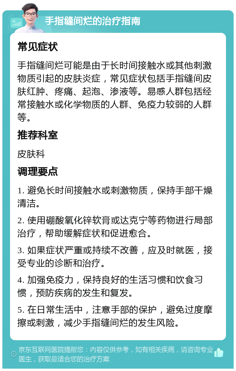 手指缝间烂的治疗指南 常见症状 手指缝间烂可能是由于长时间接触水或其他刺激物质引起的皮肤炎症，常见症状包括手指缝间皮肤红肿、疼痛、起泡、渗液等。易感人群包括经常接触水或化学物质的人群、免疫力较弱的人群等。 推荐科室 皮肤科 调理要点 1. 避免长时间接触水或刺激物质，保持手部干燥清洁。 2. 使用硼酸氧化锌软膏或达克宁等药物进行局部治疗，帮助缓解症状和促进愈合。 3. 如果症状严重或持续不改善，应及时就医，接受专业的诊断和治疗。 4. 加强免疫力，保持良好的生活习惯和饮食习惯，预防疾病的发生和复发。 5. 在日常生活中，注意手部的保护，避免过度摩擦或刺激，减少手指缝间烂的发生风险。