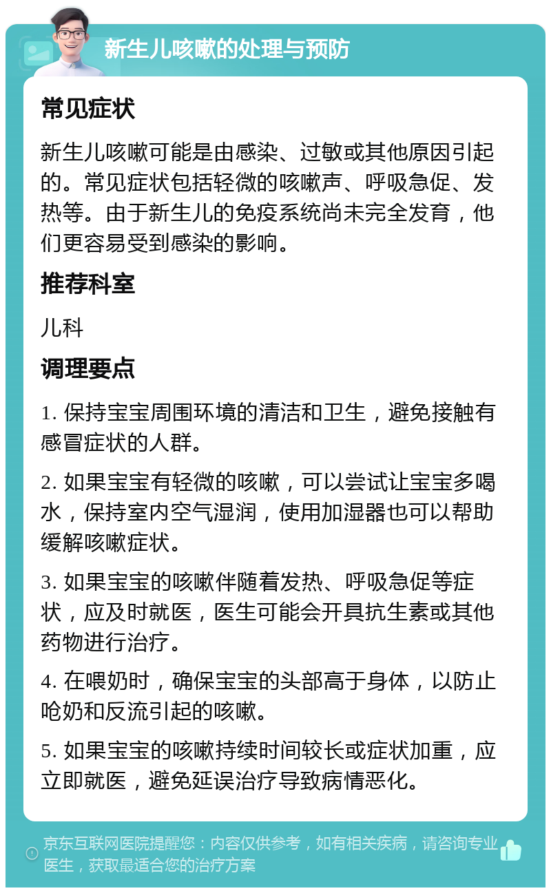 新生儿咳嗽的处理与预防 常见症状 新生儿咳嗽可能是由感染、过敏或其他原因引起的。常见症状包括轻微的咳嗽声、呼吸急促、发热等。由于新生儿的免疫系统尚未完全发育，他们更容易受到感染的影响。 推荐科室 儿科 调理要点 1. 保持宝宝周围环境的清洁和卫生，避免接触有感冒症状的人群。 2. 如果宝宝有轻微的咳嗽，可以尝试让宝宝多喝水，保持室内空气湿润，使用加湿器也可以帮助缓解咳嗽症状。 3. 如果宝宝的咳嗽伴随着发热、呼吸急促等症状，应及时就医，医生可能会开具抗生素或其他药物进行治疗。 4. 在喂奶时，确保宝宝的头部高于身体，以防止呛奶和反流引起的咳嗽。 5. 如果宝宝的咳嗽持续时间较长或症状加重，应立即就医，避免延误治疗导致病情恶化。