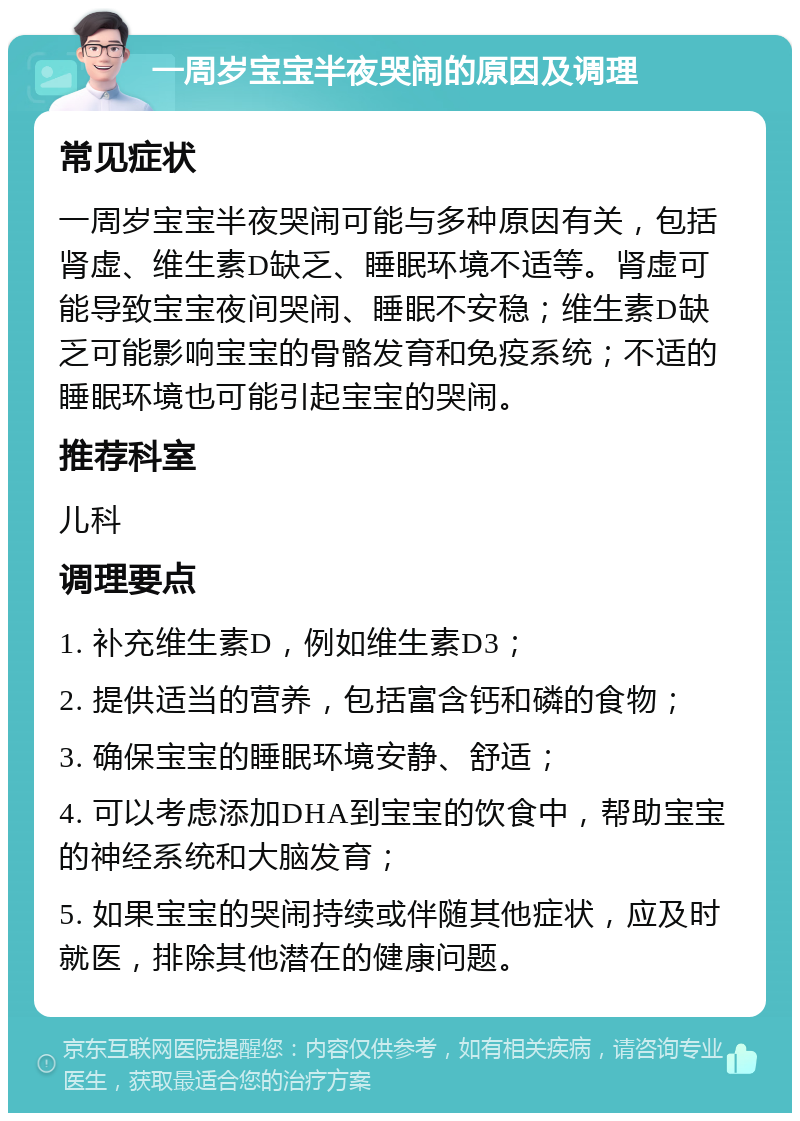 一周岁宝宝半夜哭闹的原因及调理 常见症状 一周岁宝宝半夜哭闹可能与多种原因有关，包括肾虚、维生素D缺乏、睡眠环境不适等。肾虚可能导致宝宝夜间哭闹、睡眠不安稳；维生素D缺乏可能影响宝宝的骨骼发育和免疫系统；不适的睡眠环境也可能引起宝宝的哭闹。 推荐科室 儿科 调理要点 1. 补充维生素D，例如维生素D3； 2. 提供适当的营养，包括富含钙和磷的食物； 3. 确保宝宝的睡眠环境安静、舒适； 4. 可以考虑添加DHA到宝宝的饮食中，帮助宝宝的神经系统和大脑发育； 5. 如果宝宝的哭闹持续或伴随其他症状，应及时就医，排除其他潜在的健康问题。