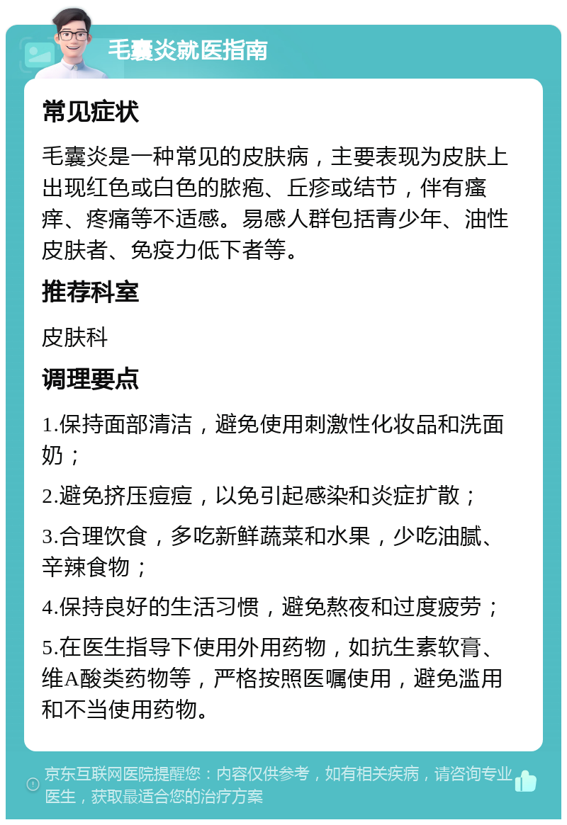 毛囊炎就医指南 常见症状 毛囊炎是一种常见的皮肤病，主要表现为皮肤上出现红色或白色的脓疱、丘疹或结节，伴有瘙痒、疼痛等不适感。易感人群包括青少年、油性皮肤者、免疫力低下者等。 推荐科室 皮肤科 调理要点 1.保持面部清洁，避免使用刺激性化妆品和洗面奶； 2.避免挤压痘痘，以免引起感染和炎症扩散； 3.合理饮食，多吃新鲜蔬菜和水果，少吃油腻、辛辣食物； 4.保持良好的生活习惯，避免熬夜和过度疲劳； 5.在医生指导下使用外用药物，如抗生素软膏、维A酸类药物等，严格按照医嘱使用，避免滥用和不当使用药物。