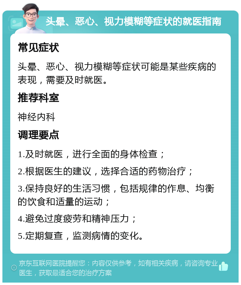 头晕、恶心、视力模糊等症状的就医指南 常见症状 头晕、恶心、视力模糊等症状可能是某些疾病的表现，需要及时就医。 推荐科室 神经内科 调理要点 1.及时就医，进行全面的身体检查； 2.根据医生的建议，选择合适的药物治疗； 3.保持良好的生活习惯，包括规律的作息、均衡的饮食和适量的运动； 4.避免过度疲劳和精神压力； 5.定期复查，监测病情的变化。