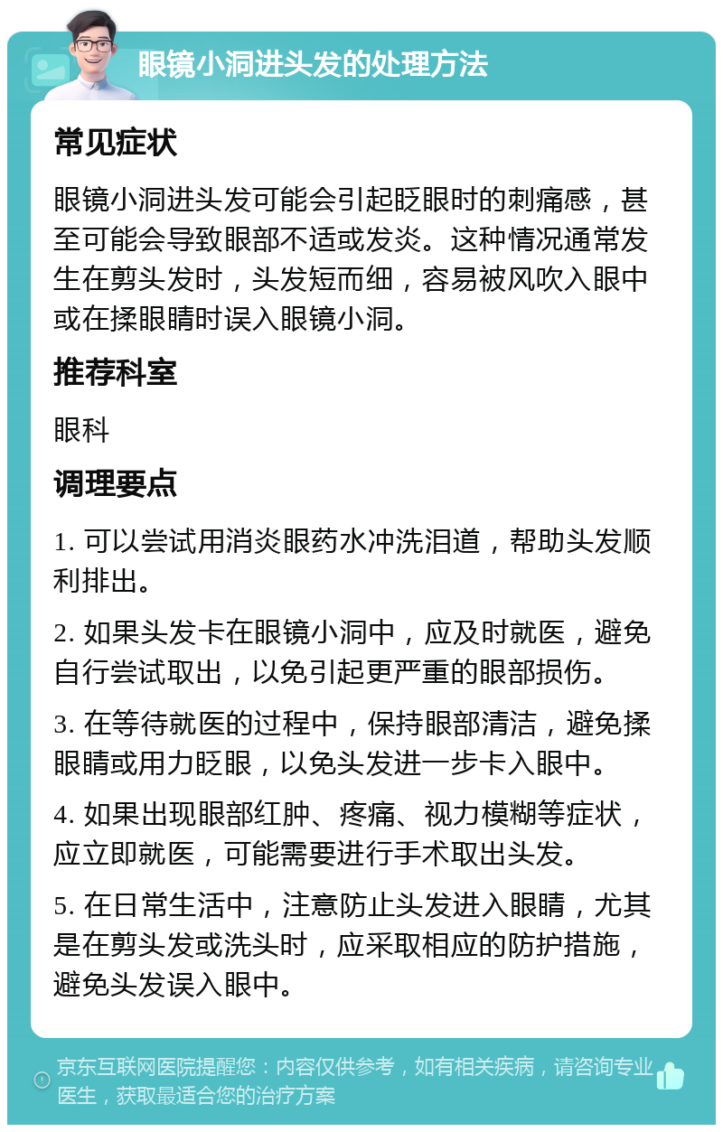 眼镜小洞进头发的处理方法 常见症状 眼镜小洞进头发可能会引起眨眼时的刺痛感，甚至可能会导致眼部不适或发炎。这种情况通常发生在剪头发时，头发短而细，容易被风吹入眼中或在揉眼睛时误入眼镜小洞。 推荐科室 眼科 调理要点 1. 可以尝试用消炎眼药水冲洗泪道，帮助头发顺利排出。 2. 如果头发卡在眼镜小洞中，应及时就医，避免自行尝试取出，以免引起更严重的眼部损伤。 3. 在等待就医的过程中，保持眼部清洁，避免揉眼睛或用力眨眼，以免头发进一步卡入眼中。 4. 如果出现眼部红肿、疼痛、视力模糊等症状，应立即就医，可能需要进行手术取出头发。 5. 在日常生活中，注意防止头发进入眼睛，尤其是在剪头发或洗头时，应采取相应的防护措施，避免头发误入眼中。