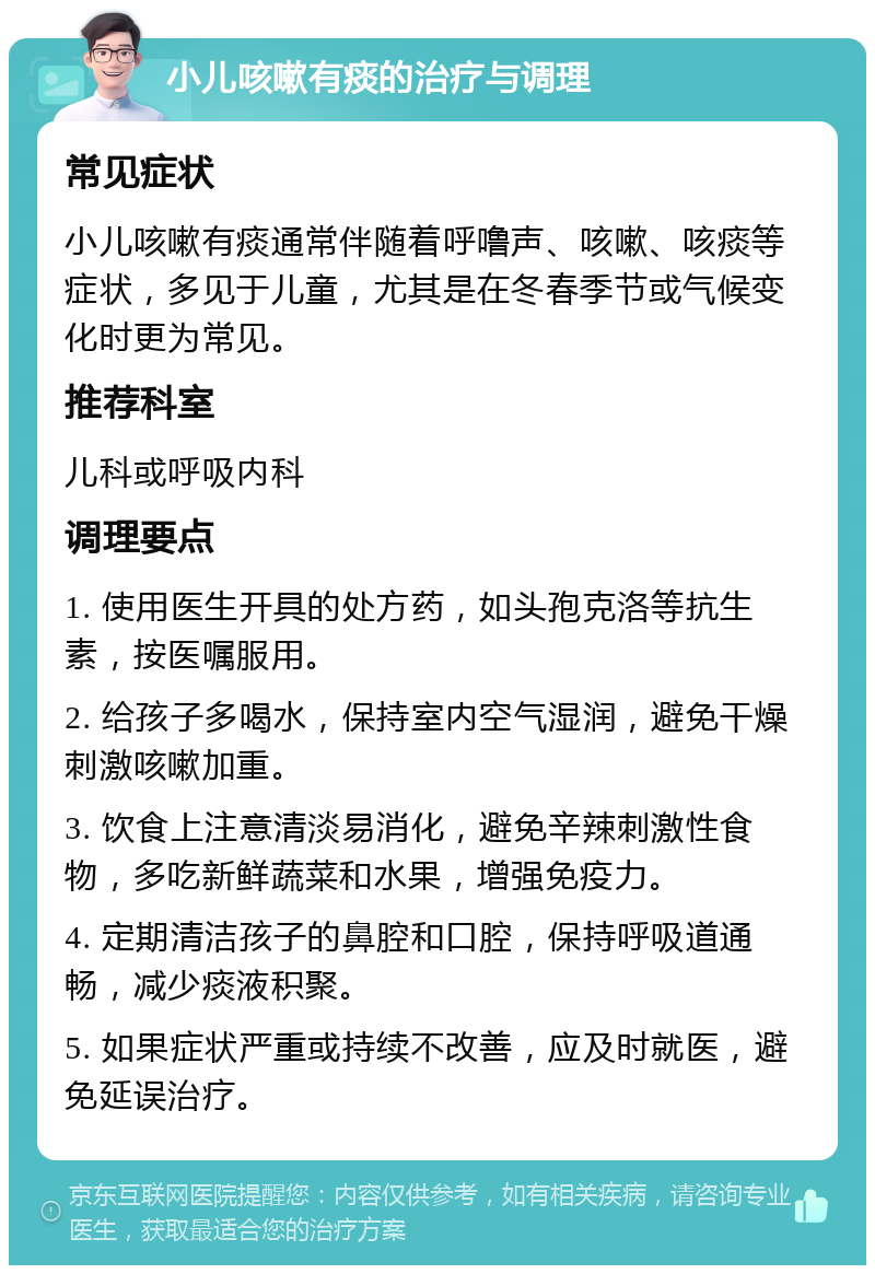 小儿咳嗽有痰的治疗与调理 常见症状 小儿咳嗽有痰通常伴随着呼噜声、咳嗽、咳痰等症状，多见于儿童，尤其是在冬春季节或气候变化时更为常见。 推荐科室 儿科或呼吸内科 调理要点 1. 使用医生开具的处方药，如头孢克洛等抗生素，按医嘱服用。 2. 给孩子多喝水，保持室内空气湿润，避免干燥刺激咳嗽加重。 3. 饮食上注意清淡易消化，避免辛辣刺激性食物，多吃新鲜蔬菜和水果，增强免疫力。 4. 定期清洁孩子的鼻腔和口腔，保持呼吸道通畅，减少痰液积聚。 5. 如果症状严重或持续不改善，应及时就医，避免延误治疗。