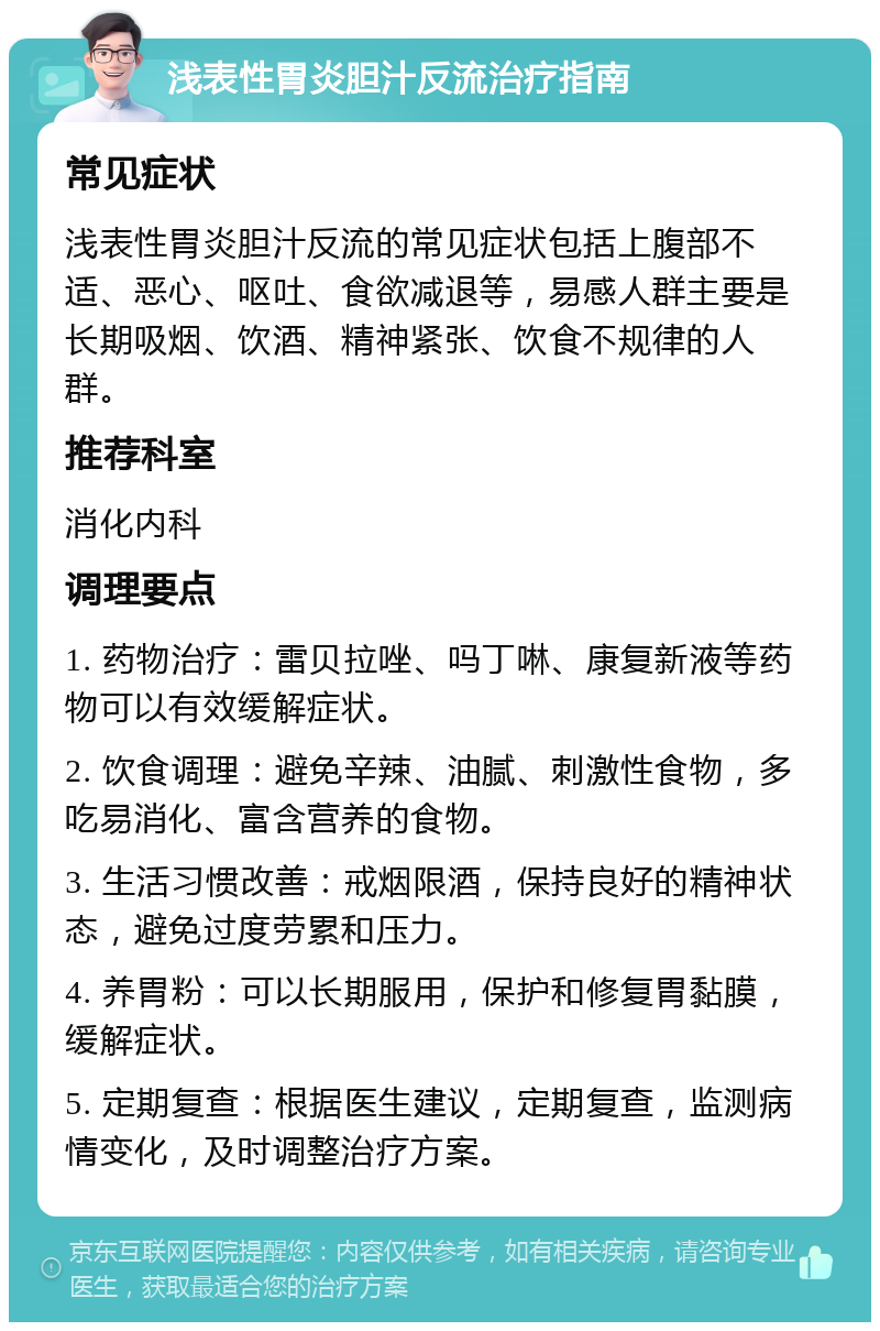 浅表性胃炎胆汁反流治疗指南 常见症状 浅表性胃炎胆汁反流的常见症状包括上腹部不适、恶心、呕吐、食欲减退等，易感人群主要是长期吸烟、饮酒、精神紧张、饮食不规律的人群。 推荐科室 消化内科 调理要点 1. 药物治疗：雷贝拉唑、吗丁啉、康复新液等药物可以有效缓解症状。 2. 饮食调理：避免辛辣、油腻、刺激性食物，多吃易消化、富含营养的食物。 3. 生活习惯改善：戒烟限酒，保持良好的精神状态，避免过度劳累和压力。 4. 养胃粉：可以长期服用，保护和修复胃黏膜，缓解症状。 5. 定期复查：根据医生建议，定期复查，监测病情变化，及时调整治疗方案。