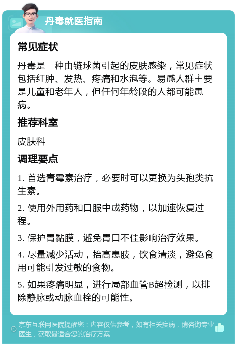 丹毒就医指南 常见症状 丹毒是一种由链球菌引起的皮肤感染，常见症状包括红肿、发热、疼痛和水泡等。易感人群主要是儿童和老年人，但任何年龄段的人都可能患病。 推荐科室 皮肤科 调理要点 1. 首选青霉素治疗，必要时可以更换为头孢类抗生素。 2. 使用外用药和口服中成药物，以加速恢复过程。 3. 保护胃黏膜，避免胃口不佳影响治疗效果。 4. 尽量减少活动，抬高患肢，饮食清淡，避免食用可能引发过敏的食物。 5. 如果疼痛明显，进行局部血管B超检测，以排除静脉或动脉血栓的可能性。