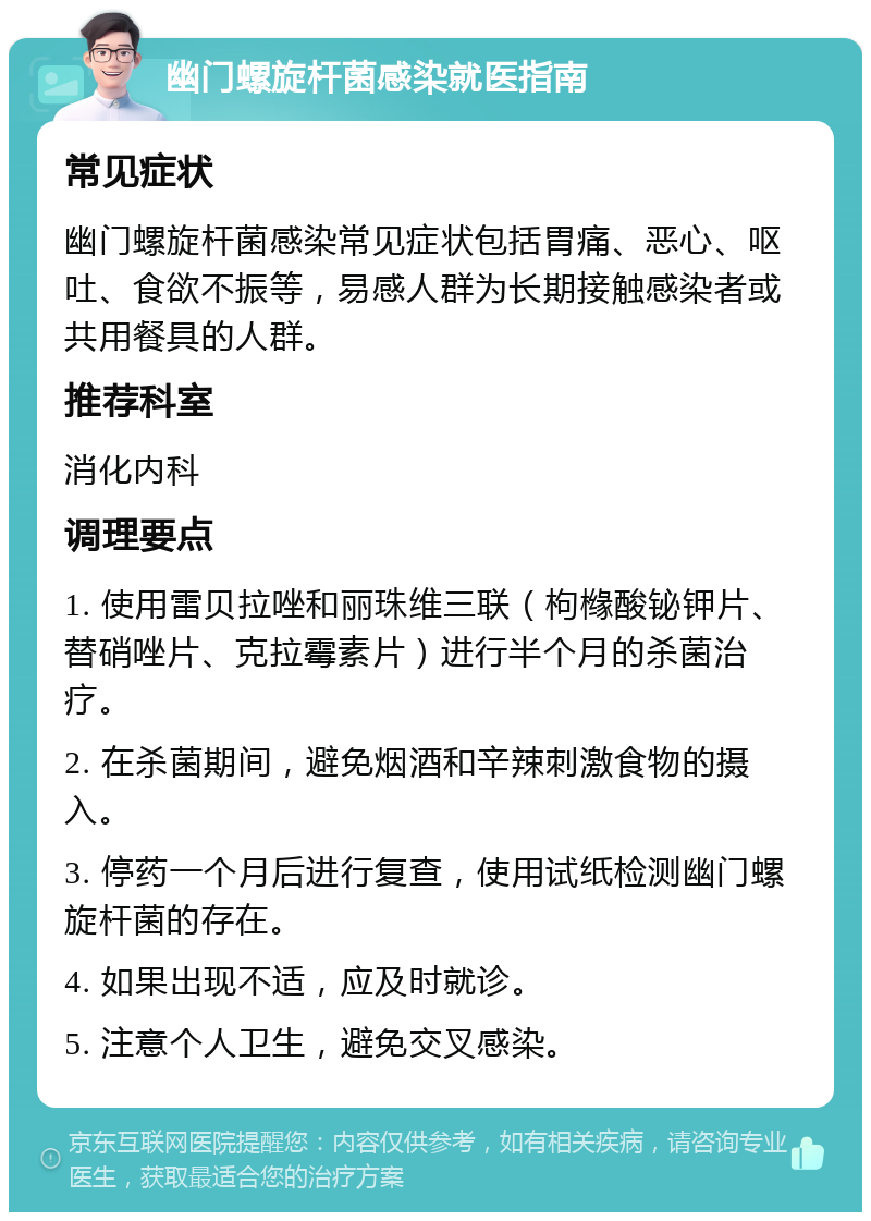 幽门螺旋杆菌感染就医指南 常见症状 幽门螺旋杆菌感染常见症状包括胃痛、恶心、呕吐、食欲不振等，易感人群为长期接触感染者或共用餐具的人群。 推荐科室 消化内科 调理要点 1. 使用雷贝拉唑和丽珠维三联（枸橼酸铋钾片、替硝唑片、克拉霉素片）进行半个月的杀菌治疗。 2. 在杀菌期间，避免烟酒和辛辣刺激食物的摄入。 3. 停药一个月后进行复查，使用试纸检测幽门螺旋杆菌的存在。 4. 如果出现不适，应及时就诊。 5. 注意个人卫生，避免交叉感染。